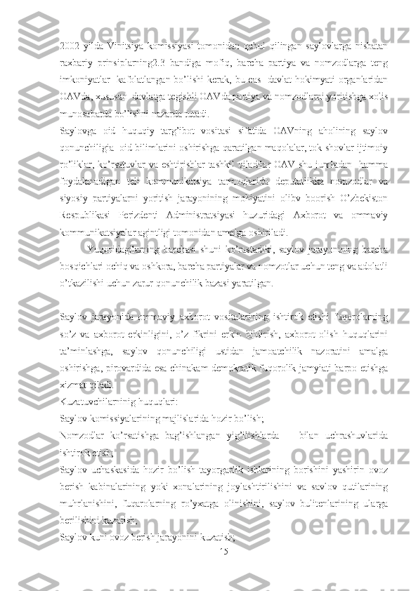 2002   yilda   Vinitsiya   komissiyasi   tomonidan   qabul   qilingan   saylovlarga   nisbatan
raxbariy   prinsiplarning2.3   bandiga   mofiq,   barcha   partiya   va   nomzodlarga   teng
imkoniyatlar    kafolatlangan bo’lishi  kerak, bu eas    davlat  hokimyati  organlaridan
OAVda, xususan  davlatga tegishli OAVda partiya va nomzodlarni yoritishga xolis
munosabatda bo’lishni nazarda tutadi.
Saylovga   oid   huquqiy   targ’ibot   vositasi   sifatida   OAVning   aholining   saylov
qonunchiligia  oid bilimlarini oshirishga qaratilgan maqolalar, tok-shovlar ijtimoiy
ro’liklar, ko’rsatuvlar va eshtirishlar  tashkil  qiladilar  OAV shu jumladan   hamma
foydalanadigan   teli   kommunikatsiya   tarmoqlarida   deputatlikka   nomzodlar   va
siyosiy   partiyalarni   yoritish   jarayonining   mohiyatini   olibv   boorish   O’zbekiston
Respublikasi   Perizdenti   Administratsiyasi   huzuridagi   Axborot   va   ommaviy
kommunikatsiyalar agintligi tomonidan amalga oshiriladi.
              Yuqoridagilarning   barchasi   shuni   ko’rastadiki,   saylov   jarayonining   barcha
bosqichlari ochiq va oshkora, barcha partiyalar va nomzotlar uchun teng va adolatli
o’tkazilishi uchun zarur qonunchilik bazasi yaratilgan. 
Saylov   jarayonida   ommaviy   axborot   vositalarining   ishtirok   etishi   fuqorolarning
so’z   va   axborot   erkinligini,   o’z   fikrini   erkin   bildirish,   axborot   olish   huquqlarini
ta’minlashga,   saylov   qonunchiligi   ustidan   jamoatchilik   nazoratini   amalga
oshirishga, pirovardida esa chinakam demokratik fuqorolik jamyiati barpo etishga
xizmat qiladi. 
Kuzatuvchilarninig huquqlari:
Saylov komissiyalarining majlislarida hozir bo’lish; 
Nomzodlar   ko’rsatishga   bag’ishlangan   yig’ilishlarda       bilan   uchrashuvlarida
ishtirok etish;
Saylov   uchaskasida   hozir   bo’lish   tayorgarlik   ishlarining   borishini   yashirin   ovoz
berish   kabinalarining   yoki   xonalarining   joylashtirilishini   va   savlov   qutilarining
muhrlanishini,   fuqarolarning   ro’yxatga   olinishini,   saylov   bulitenlarining   ularga
berilishini kuzatish;
Saylov kuni ovoz berish jarayonini kuzatish;
15 