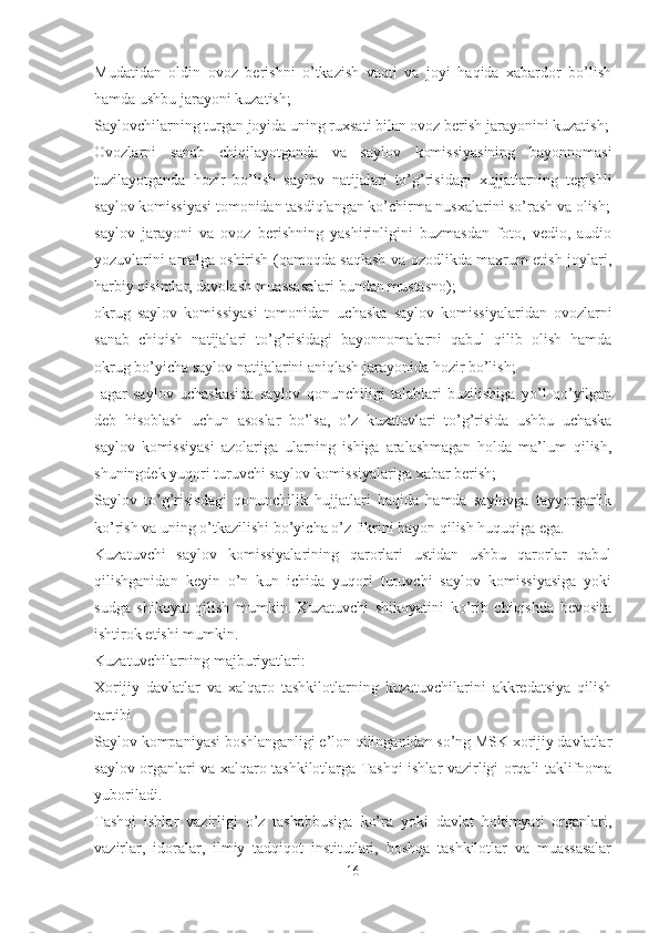 Mudatidan   oldin   ovoz   berishni   o’tkazish   vaqti   va   joyi   haqida   xabardor   bo’lish
hamda ushbu jarayoni kuzatish;
Saylovchilarning turgan joyida uning ruxsati bilan ovoz berish jarayonini kuzatish;
Ovozlarni   sanab   chiqilayotganda   va   saylov   komissiyasining   bayonnomasi
tuzilayotganda   hozir   bo’lish   saylov   natijalari   to’g’risidagi   xujjatlarning   tegishli
saylov komissiyasi tomonidan tasdiqlangan ko’chirma nusxalarini so’rash va olish;
saylov   jarayoni   va   ovoz   berishning   yashirinligini   buzmasdan   foto,   vedio,   audio
yozuvlarini amalga oshirish (qamoqda saqlash va ozodlikda maxrum etish joylari,
harbiy qisimlar, davolash muassasalari bundan mustasno);
okrug   saylov   komissiyasi   tomonidan   uchaska   saylov   komissiyalaridan   ovozlarni
sanab   chiqish   natijalari   to’g’risidagi   bayonnomalarni   qabul   qilib   olish   hamda
okrug bo’yicha saylov natijalarini aniqlash jarayonida hozir bo’lish;
  agar   saylov   uchaskasida   saylov   qonunchiligi   talablari   buzilishiga   yo’l   qo’yilgan
deb   hisoblash   uchun   asoslar   bo’lsa,   o’z   kuzatuvlari   to’g’risida   ushbu   uchaska
saylov   komissiyasi   azolariga   ularning   ishiga   aralashmagan   holda   ma’lum   qilish,
shuningdek yuqori turuvchi saylov komissiyalariga xabar berish;
Saylov   to’g’risisdagi   qonunchilik   hujjatlari   haqida   hamda   saylovga   tayyorgarlik
ko’rish va uning o’tkazilishi bo’yicha o’z fikrini bayon qilish huquqiga ega.
Kuzatuvchi   saylov   komissiyalarining   qarorlari   ustidan   ushbu   qarorlar   qabul
qilishganidan   keyin   o’n   kun   ichida   yuqori   turuvchi   saylov   komissiyasiga   yoki
sudga   shikoyat   qilish   mumkin.   Kuzatuvchi   shikoyatini   ko’rib   chiqishda   bevosita
ishtirok etishi mumkin.
Kuzatuvchilarning majburiyatlari: 
Xorijiy   davlatlar   va   xalqaro   tashkilotlarning   kuzatuvchilarini   akkredatsiya   qilish
tartibi 
Saylov kompaniyasi boshlanganligi e’lon qilinganidan so’ng MSK xorijiy davlatlar
saylov organlari va xalqaro tashkilotlarga Tashqi ishlar vazirligi orqali taklifnoma
yuboriladi. 
Tashqi   ishlar   vazirligi   o’z   tashabbusiga   ko’ra   yoki   davlat   hokimyati   organlari,
vazirlar,   idoralar,   ilmiy   tadqiqot   institutlari,   boshqa   tashkilotlar   va   muassasalar
16 