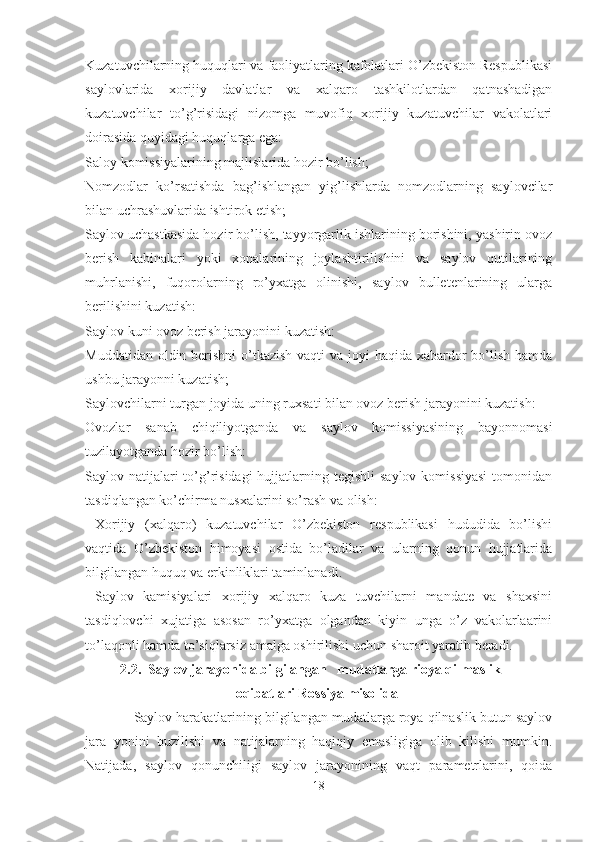 Kuzatuvchilarning huquqlari va faoliyatlaring kafolatlari O’zbekiston Respublikasi
saylovlarida   xorijiy   davlatlar   va   xalqaro   tashkilotlardan   qatnashadigan
kuzatuvchilar   to’g’risidagi   nizomga   muvofiq   xorijiy   kuzatuvchilar   vakolatlari
doirasida quyidagi huquqlarga ega:
Saloy komissiyalarining majlislarida hozir bo’lish;
Nomzodlar   ko’rsatishda   bag’ishlangan   yig’lishlarda   nomzodlarning   saylovcilar
bilan uchrashuvlarida ishtirok etish;
Saylov uchastkasida hozir bo’lish, tayyorgarlik ishlarining borishini, yashirin ovoz
berish   kabinalari   yoki   xonalarining   joylashtirilishini   va   saylov   qutilarining
muhrlanishi,   fuqorolarning   ro’yxatga   olinishi,   saylov   bulletenlarining   ularga
berilishini kuzatish:
Saylov kuni ovoz berish jarayonini kuzatish:
Muddatidan oldin berishni  o’tkazish  vaqti va joyi haqida xabardor  bo’lish hamda
ushbu jarayonni kuzatish; 
Saylovchilarni turgan joyida uning ruxsati bilan ovoz berish jarayonini kuzatish:
Ovozlar   sanab   chiqiliyotganda   va   saylov   komissiyasining   bayonnomasi
tuzilayotganda hozir bo’lish:
Saylov natijalari  to’g’risidagi  hujjatlarning tegishli  saylov  komissiyasi  tomonidan
tasdiqlangan ko’chirma nusxalarini so’rash va olish: 
  Xorijiy   (xalqaro)   kuzatuvchilar   O’zbekiston   respublikasi   hududida   bo’lishi
vaqtida   O’zbekiston   himoyasi   ostida   bo’ladilar   va   ularning   qonun   hujjatlarida
bilgilangan huquq va erkinliklari taminlanadi. 
  Saylov   kamisiyalari   xorijiy   xalqaro   kuza   tuvchilarni   mandate   va   shaxsini
tasdiqlovchi   xujatiga   asosan   ro’yxatga   olgandan   kiyin   unga   o’z   vakolarlaarini
to’laqonli hamda to’siqlarsiz amalga oshirilishi uchun sharoit yaratib beradi. 
          2.2.  Saylov jarayonida bilgilangan   mudatlarga rioya qilmaslik   
                                           oqibatlari Rossiya misolida
              Saylov harakatlarining bilgilangan mudatlarga roya qilnaslik butun saylov
jara   yonini   buzilishi   va   natijalarning   haqiqiy   emasligiga   olib   kilishi   mumkin.
Natijada,   saylov   qonunchiligi   saylov   jarayonining   vaqt   parametrlarini,   qoida
18 