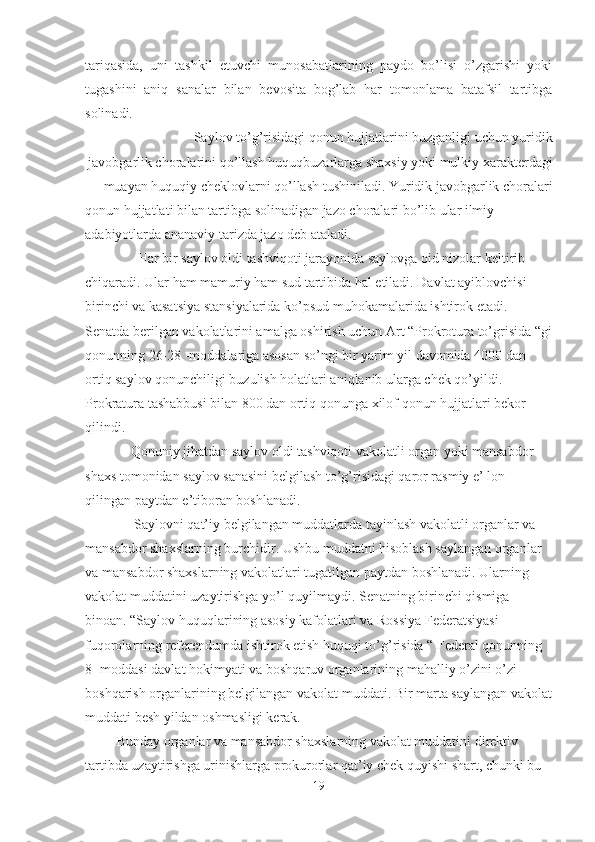 tariqasida,   uni   tashkil   etuvchi   munosabatlarining   paydo   bo’lisi   o’zgarishi   yoki
tugashini   aniq   sanalar   bilan   bevosita   bog’lab   har   tomonlama   batafsil   tartibga
solinadi.
            Saylov to’g’risidagi qonun hujjatlarini buzganligi uchun yuridik
javobgarlik choralarini qo’llash huquqbuzarlarga shaxsiy yoki mulkiy xarakterdagi
muayan huquqiy cheklovlarni qo’llash tushiniladi. Yuridik javobgarlik choralari  
qonun hujjatlati bilan tartibga solinadigan jazo choralari bo’lib ular ilmiy 
adabiyotlarda ananaviy tarizda jazo deb ataladi.
               Har bir saylov oldi tashviqoti jarayonida saylovga oid nizolar keltirib 
chiqaradi. Ular ham mamuriy ham sud tartibida hal etiladi. Davlat ayiblovchisi 
birinchi va kasatsiya stansiyalarida ko’psud muhokamalarida ishtirok etadi.
Senatda berilgan vakolatlarini amalga oshirish uchun Art “Prokrotura to’grisida “gi
qonunning 26-28 -moddalariga asosan so’ngi bir yarim yil davomida 4000 dan 
ortiq saylov qonunchiligi buzulish holatlari aniqlanib ularga chek qo’yildi. 
Prokratura tashabbusi bilan 800 dan ortiq qonunga xilof qonun hujjatlari bekor 
qilindi.
             Qonuniy jihatdan saylov oldi tashviqoti vakolatli organ yoki mansabdor 
shaxs tomonidan saylov sanasini belgilash to’g’risidagi qaror rasmiy e’ lon 
qilingan paytdan e’tiboran boshlanadi.
              Saylovni qat’iy belgilangan muddatlarda tayinlash vakolatli organlar va 
mansabdor shaxslarning burchidir. Ushbu muddatni hisoblash saylangan organlar 
va mansabdor shaxslarning vakolatlari tugatilgan paytdan boshlanadi. Ularning 
vakolat muddatini uzaytirishga yo’l quyilmaydi. Senatning birinchi qismiga 
binoan. “Saylov huquqlarining asosiy kafolatlari va Rossiya Federatsiyasi 
fuqorolarning referendumda ishtirok etish huquqi to’g’risida “ Federal qonunning 
8- moddasi davlat hokimyati va boshqaruv organlarining mahalliy o’zini o’zi 
boshqarish organlarining belgilangan vakolat muddati. Bir marta saylangan vakolat
muddati besh yildan oshmasligi kerak.
         Bunday organlar va mansabdor shaxslarning vakolat muddatini direktiv 
tartibda uzaytirishga urinishlarga prokurorlar qat’iy chek quyishi shart, chunki bu 
19 
