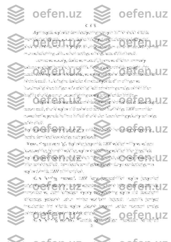 KIRISH
         Ayni paytda saylovlar demokratiyaning namoyon bo’lish shakli sifatida 
mamlakatlar hayotida, xususan, davlat hokimyati institutlarining aksariyatini 
shakillantirishida muh rol o’ynaydi. Shuning uchun ham qonun chiqaruvchi jamoat
munosabatlarining ushbu sohani tartibga solishga katta e’tibor beradi.
            Jamoat va xususiy, davlat va mustaqil, bosma va eliktiron ommaviy 
axborot vositalari hamisha jamoatchilik fikrini shakilantirishda yetakchi o’rin 
tutadi. OAV saylovlarni o’tkazishda, va saylov oldi tashvi qotni olib borishda faol 
ishtirok etadi. Bu ko’pgina davlatlar Konstitutsiyasida e’lon qilingan va 
buzulmasligi shart bo’lgan so’z erkinligi kabi prinsipning amalga oshishi bilan 
bog’liq chunki u qonun ustuvorligining asosiy tamoyilaridan biridir.
             Saylov oldi tashviqot olib borishda OAVning ishtiroki qonun ustuvorligini 
taqazo etadi, chunki saylov oldi tashviqoti tartibini buzilishiga OAV tomonidan 
ruxsat berilsa yanada hafliroq bo’ladi chunki ular fuqarolarning yakuniy tanloviga 
ta’sir qiladi.
Saylovlarning o’tkazishning umumiy qoidalrini buzish har qanday jamiyatning 
barcha demokratik asoslariga putir yetkazadi. 
   Mavzuning dolzarblig i.   Saylovlar jarayonida OAV vakilari milliy va xalqaro 
kuzatuvchilar, ishonchli vakillar, saylov shtablarining vakillari bilan birgalikda 
saylov jarayonining oshkoraligi va shafofligini taminlab, aholini saylov natijalari 
bilan tanishtiradiladi. Demokratik tamoilga asoslangan dunyo standartlariga mos   
saylov tizimida OAV rolini aniqlash.   
Kurs   ishning   maqsadi .   OAV   keng   jamoatchilikni   saylov   jarayonlari
to’g’risida izchil va tizimli tarizda xabardor qilib borish bilan   birga   deputatlikka
nomzodlar   va   ularni   ko’rsatgan   siyosiy   partiyalarining   saylov   oldi   dasturlarini
eliktoratga   yetkazish   uchun   minbar   vazifasini   bajaradi .   Fuqarolik   jamiyati
instutlaridan   biri   sifatida   saylov   utkazish   jarayoni   ustidan   nazoratni   amalga
oshirishini davlatlar kesimida ko’rib chiqish.
Kurs   ishining   vazifasi.   Yuqorida   aytib   o‘tilgan   maqsaddan   kelibchiqib
2 