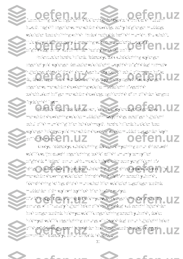 fuqorolarning davlat organlarini shakllantirishda bevosita ishtirok etish huquqini 
buzadi. Tegishli organlar va mansabdor shaxslarga qat’iy belgilangan muddatga 
vakolatlar faqat aholining xohish- irodasi natijasida berilishi mumkin. Shu sababli, 
Tula viloyatida mintaqaviy dummaning vakolat muddatlarini uzaytirish 
to’g’risisdagi qonun sud tomonidan haqiqiy emas deb toplidi.
         Prokroturalar barcha hollarda federatsiya tasis subektlarining saylangan 
organlari yoki saylangan deputatlar vakolatlarini uzaytirish to’g’risidagi normativ 
hujjatlarga e’tiroz bildirishi shart. Agar bunday akt hali qabul qilinmagan bo’lsa-
da, davlat organini uni muhokama qilishga tayyorlanayotgan bo’lsa saylangan 
organlar va mansabdor shaxslarning vakolat muddatlarini o’zgartirish 
tashabbuskori bo’lgan mansabdor shaxslarga ogohlantirish e’lon qilishdan kengroq
foydalanishi lozim.
          Shu bilan birga, hech kim, asosan, kelajakda saylanadigan organlar va 
mansabdor shaxslarning vakolat muddatlarini uzaytirishga qaratilgan hujjatlarni 
qabul qilish mumkinligi bilan bahslashmaydi. Barcha hollarda bu aktlar faqat 
saylangan hokimyat yoki mansabdor shaxsning vakolat muddati tugagandan keyin 
qo’llanilishi kerak.
          Rossiya Federatsiya subektlarining davlat hokimyatining qonun chiqaruvchi 
vakillik va ijro etuvchi organlarining  tashkil etilishi umumiy tamoyillari 
to’g’risida “Federal  qonun ushbu masala bo’yicha bir qator yangiliklarni o’z 
ichiga oladi. Xususan, Federatsiya subektining qonun chiqaruvchi vakili yoki oliy 
mansabdor shaxsning vakolatlari  birinchisining o’z o’zin tarqatib yuborish, 
ikkinchisining istifoga chiqish munosabati bilan vakilatlari tugatilagan taqdirda 
muddatidan oldin saylovni tayinlash bilan bog’liq vaziyat. 
O’z iltimosiga ko’ra, shuningdek hokimyat vakillik organlarini o’zi tomonidan 
qonunga xilof huquqiy hujjatni bekor qilish to’g’risidagi sud qarorini bajarishdan 
bosh tortgan taqdirda hokimyat vakillik organlarining tarqatib yuborish, davlat 
hokimyati vakillik organlarining qonunga xilof ravishdagi qonun hujjatlarini bekor
qilish to’g’risisdagi qarorni bajarishdan bosh tortgan taqdirda vakillik organi 
tomonidan Federatsiya qonun doirasida ish ko’radi.
20 