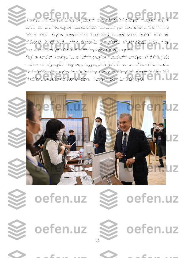 Rossiya Federatsiyasida saylov jarayoni qonun bilan belgilangan muayyan saylov
tartib- qoidalari  va saylov harakatlaridan iborat  bo’lgan bosqichlar  to’plamini o’z
ichiga   oladi.   Saylov   jarayonining   bosqichlari   bu   saylovlarni   tashkil   etish   va
o’tkazish   bosqichlari   uning   doirasida   qonunlarda   shuningdek,   RFSR   ning
huquqlarini amalga oshirishni ta’minlaydigan saylov jarayonlari.
Saylov sanalari Rossiya fuqorolarining saylov huquqlarini amalga oshirishda juda
muhim   rol   o’ynaydi.     Saylovga   tayyorgarlik   ko’rish   va   uni   o’tkazishda   barcha
ishtirokchilarning   saylov   harakatlarining   asosiy   boshlang’ich   elementlaridan   biri
hisoblanadi va ularni o’tkazish ketma – ketligini oldindan belgilaydi.
22 