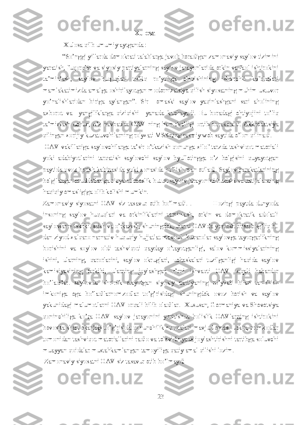                                                           Xulosa
             Xulosa qilb umumiy aytganda : 
 “So’nggi yillarda demokrati talablarga javob beradigan zamonaviy saylov tizimini
yaratish, fuqorolar va siyosiy partiyalarning saylov jarayonlarida erkin va faol ishtirokini
ta’minlash,   saylov   huquqlari   to’liq   ro’yobga   chiqishining   ishonchli   kafolatlari
mamlakatimizda amalga oshirilayotgan modernizatsiya qilish siyosatning muhim ustuvor
yo’nalishlaridan   biriga   aylangan”.   Sir     emaski   saylov   yaqinlashgani   sari   aholining
axborot   va     yangiliklarga   qiziqishi     yanada   kuchayadi.   Bu   boradagi   ehtiyojini   to’liq
ta’minlash   uchun,   o’z   navbatida   OAV   ning   ham   faolligi   ortib   boraveradi.   Akkredatsiya
qilingan xorijiy kuzatuvchilarning ro'yxati MSKning rasmiy web saytida e’lon qilinadi.
 OAV vakillariga saylovchilarga ta’sir o’tkazish qonunga xilof tarzda tashviqot materiali
yoki   adabiyotlarini   tarqatish   saylovchi   saylov   byulletingga   o’z   belgisini   quyayotgan
paytida ovoz berish kabinasida yoki xonasida bo’lish man etiladi. Saylov harakatlarining
belgilangan muddatlariga rioya qilmaslik butun saylov jarayonini buzishi va natijalarning
haqiqiy emasligiga olib kelishi mumkin. 
Zamonaviy   siyosatni   OAV   siz   tasavur   etib   bo’lmadi.   .                 Hozirgi   paytda   dunyoda
insoning   saylov   huquqlari   va   erkinliklarini   taminlash,   erkin   va   demokratik   adolatli
saylovlarni tashkil etish va o’tkazish, shuningdek, ularni OAVda yoritish bilan bog’liq 30
dan ziyod xalqaro narnativ huquqiy hujjatlat mavjud.  Fuqarolar saylovga tayorgarlikning
borishini   va   soylov   oldi   tashviqoti   qayday   o’tayotganligi,   salov   kommissiyalarining
ishini,   ularning,   qarorlarini,   saylov   okruglari,   uchaskalari   tuzilganligi   haqida   saylov
kamisiyasining   tarkibi,   ularning   joylashgan   o’rni   ishvaqti   OAV   orqali   habardor
bo’ladilar.   saylovda   ishrirok   etayotgan   siyosiy   partiyaning   ro’yxati   bilan   tanishish
imkoniga   ega   bo’ladilarnomzodlar   to’g’risidagi   shuningdek   ovoz   berish   va   saylov
yakunidagi malumotlarni OAV orqali bilib oladilar.    Xususan, Germaniya va Shevetsiya
qoninchiliga   ko’ra   OAV   saylov   jarayonini   yoritishda   holislik   OAVlarning   ishtirokini
bevosita shart ekanligi to’g’risida qonunchilik normalari mavjud emas. Lekin, nomzodlar
tomonidan tashviqot materiallarini radio va televidinyada joylashtirishni tartibga soluvchi
muayyan qoidalar mustahkamlangan tamoyiliga qatiy amal qilishi lozim.
 Zamonaviy siyosatni OAV siz tasavur etib bo’lmaydi
23 