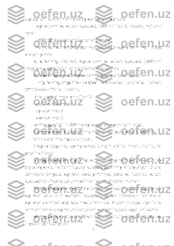 quyidagilarni kurs ishimizning asosiy vazifasi etib belgiladik:
-   saylov   tizimi   va   xalqaro   kuzatuvda   OAV   roli   haqida   qisqacha   ma’lumot
berish
-  OAVning  imkoniyatlari  bilan tanishib chiqish.
-   rivojlangan   va   rivojlanayotgan   mamlakatlardagi   saylov   tizimining       o’ziga
xosligini yoritish   
Kurs   ishining   predmeti.   Saylov   tizimi   va   xalqaro   kuzatuvda   OAVrolini
o’ziga xos xususiyatlarini Ishning predmeti sifatida oldik.
Kurs ishining obyekti.   Saylov tizimi obyekti vazifasini bajaradi.
  Ilmiy   ishning   o ‘rganilish   darajasi .   Ixtisoslashgan   jurnalistika   Toshkent
22“O’zbekiston”2019. Topref. ru
Ishda quyidagi  metodlar  qo‘llanildi.
- analiz va sintez metodi
- qiyoslash metodi
- tasvirlash metodi
Ishning yangiligi . 1 OAVning siyosatdagi ahamyatini tahlil qilish;
2 zamonaviy saylov jarayonlarning mazmun mohiyatini va unda OAVning 
ishtirok etish imkoniyatlar aniqlash;
3   Saylov   jarayonida   oavning   samara   dorligini   tafsiflab   birishi;   bilan   bu   ish
yangi hisoblanadi. 
Ishning   nazariy   ahamiyati.   Sylov   tizimini   jarayonlarni   yoritish   uchun   oav
eng asosiy vosita hisoblanib bugungi kungacha qator ilmiy ishlar yozilgan. Chunki
demokratik   jamiyatda   saylovlar   oavda   yoritilmasa   davlat   va   fuqarolar,   xalqaro
kuzatuvchilar o‘rtasida tushunmovchilikni keltirib chiqarishi mumkin.
Ishning  amaliy  ahamiyati.     Rivojlangan  mamlakatlar  tajribasi  bugungi  kun
saylovlari   uchun   qolip   vazifasini   bajargan   holda   ham   O’zbekiston   ham   chet   el
saylovlari takomilashuviga katta hissa qo‘shmoqda. Shularni inobatga olgan holda
ishimizni ham shunday malumotlar tuplami vazifasini bajaradi degan umiddamiz.
Ishning tuzilishi.     Kurs ishi   25   sahifadan iborat bulib, kirish, 2 bob, Xulosa,
Foydalanilgan adabiyotl ar           
3 