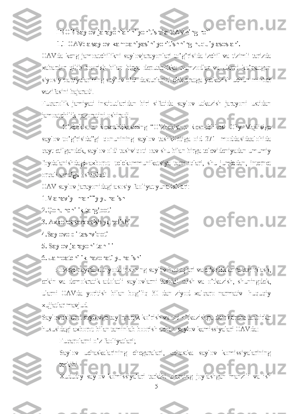 I BOB Saylov jarayonlarini yoritishda OAVning roli
1.1 OAVda saylov kampaniyasini yoritishning huquiy asoslari. 
OAVda   keng   jamoatchilikni   saylovjarayonlari   to’g’risida   izchil   va   tizimli   tarizda
xabardor   qilib   boorish   bilan   birga   deputatlikka   nomzodlar   va   ularni   ko’rsatgan
siyosiy partiyalarining saylov oldi dasturlarini eliktoratga yetkazish uchun minbar
vazifasini bajaradi.  
Fuqarolik   jamiyati   institutlaridan   biri   sifatida   saylov   utkazish   jarayoni   ustidan
jamoatchilik nazoratini oshiradi.
            O’zbekiston   Respublikasining   “O’zbekiston   Respublikasi   Oliy   Majlisiga
saylov   to’g’risida”gi   qonunining   saylov   tashkilotiga   oid   271-   moddasidaalohida
qayt etilgandek, saylov oldi tashviqoti oav shu bilan birga televideniyadan umumiy
foydalanishdagi   axborot-   telekommunikatsiya   tarmoqlari,   shu   jumladan,   internet
orqali amalga oshiriladi.
OAV saylov jarayonidagi asosiy faoliyat yunalishlari:
1. Manaviy -marifiy yunalish
2.Qonunchilik targ’boti
3. Axborot tarqatish yunalishi
4.Saylovoldi tashviqoti
5. Saylov jarayoni tahlili
6. Jamoatchilik nazorati yunalishi
        Hozirgi paytda dunyoda insoning saylov huquqlari va erkinliklarini taminlash,
erkin   va   demokratik   adolatli   saylovlarni   tashkil   etish   va   o’tkazish,   shuningdek,
ularni   OAVda   yoritish   bilan   bog’liq   30   dan   ziyod   xalqaro   narmativ-   huquqiy
xujjatlar mavjud.
Saylovchilarni saylovga tayorgarlik ko’rish va uni o’tkazishga doir barcha tadbirlar
hususidagi axborot bilan taminlab boorish uchun saylov kamissiyalari OAVda:
- Fuqarolarni o’z faoliyatlari;
- Saylov   uchaskalarining   chegaralari,   uchastka   saylov   komissiyalarining
tarkibi 
- Xududiy   saylov   komissiyalari   tarkibi   ularning   joylashgan   manzili   va   ish
5 