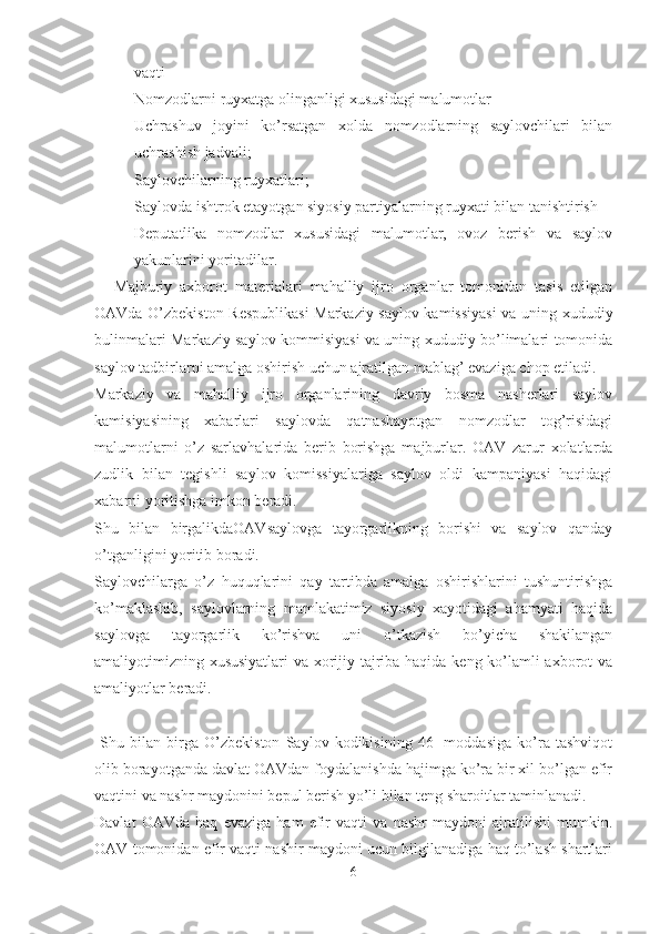 vaqti
- Nomzodlarni ruyxatga olinganligi xususidagi malumotlar 
- Uchrashuv   joyini   ko’rsatgan   xolda   nomzodlarning   saylovchilari   bilan
uchrashish jadvali;
- Saylovchilarning ruyxatlari;
- Saylovda ishtrok etayotgan siyosiy partiyalarning ruyxati bilan tanishtirish
- Deputatlika   nomzodlar   xususidagi   malumotlar,   ovoz   berish   va   saylov
yakunlarini yoritadilar.
Majburiy   axborot   materialari   mahalliy   ijro   organlar   tomonidan   tasis   etilgan
OAVda O’zbekiston Respublikasi  Markaziy saylov kamissiyasi  va uning xududiy
bulinmalari Markaziy saylov kommisiyasi va uning xududiy bo’limalari tomonida
saylov tadbirlarni amalga oshirish uchun ajratilgan mablag’ evaziga chop etiladi.
Markaziy   va   mahalliy   ijro   organlarining   davriy   bosma   nasherlari   saylov
kamisiyasining   xabarlari   saylovda   qatnashayotgan   nomzodlar   tog’risidagi
malumotlarni   o’z   sarlavhalarida   berib   borishga   majburlar.   OAV   zarur   xolatlarda
zudlik   bilan   tegishli   saylov   komissiyalariga   saylov   oldi   kampaniyasi   haqidagi
xabarni yoritishga imkon beradi. 
Shu   bilan   birgalikdaOAVsaylovga   tayorgarlikning   borishi   va   saylov   qanday
o’tganligini yoritib boradi.
Saylovchilarga   o’z   huquqlarini   qay   tartibda   amalga   oshirishlarini   tushuntirishga
ko’maklashib,   saylovlarning   mamlakatimiz   siyosiy   xayotidagi   ahamyati   haqida
saylovga   tayorgarlik   ko’rishva   uni   o’tkazish   bo’yicha   shakilangan
amaliyotimizning xususiyatlari  va xorijiy tajriba haqida keng ko’lamli axborot va
amaliyotlar beradi. 
           
  Shu   bilan   birga   O’zbekiston   Saylov   kodikisining   46-   moddasiga   ko’ra   tashviqot
olib borayotganda davlat OAVdan foydalanishda hajimga ko’ra bir xil bo’lgan efir
vaqtini va nashr maydonini bepul berish yo’li bilan teng sharoitlar taminlanadi.
Davlat   OAVda   haq   evaziga   ham   efir   vaqti   va   nashr   maydoni   ajratilishi   mumkin.
OAV tomonidan efir vaqti nashir maydoni ucun bilgilanadiga haq to’lash shartlari
6 