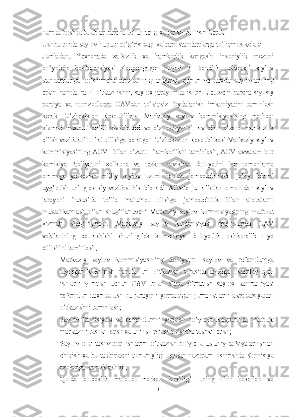 hamda boshqa talablar barcha uchun teng va bir xil bo’lishi kerak. 
Ushbu qoida saylov huquqi to’g’risidagi xalqaro standartlarga to’liqmos keladi.
Jumladan,   Yevropada   xafsizlik   va   hamkorlik   kengashi   insoniylik   mezoni
bo’yoicha   konferensiyasi   Konpengagen   hujjati   7-   bandida   universal   saylov
standartlariga   qo’shimcha   tarizda   bilgilanganki,   qonun   va   davlat   saylovlarining
erkin hamda halol o’tkazilishni, saylov jarayonida ishtirok etuvchi  barcha siyosiy
partiya   va   nomzodlarga   OAVdan   to’siqsiz   foydalanish   imkoniyatini   taminlash
kerak.   O’zbekiston   Respublikasi   Markaziy   saylov   kommisiyasining   matboat
xizmati mustaqil bo’lib xisoblanadi va o’z faoliyatini oav bilan o’zaro   hamkorlik
qilish vazifalarini  hal qilishga qaratgan O’zbekiston Respublikasi Markaziy saylov
kommisiyasining   AOV     bilan   o’zaro     hamkorlikni   taminlash,   AOV   avvalam   bor
kamisiya   faoliyatini   xolisona   va   tezkor   ravishda   faoliyatini   har   tomonlama
ommaga   yetkazish   milliy   saylov   tizimi   haqida   jamoatchilikda   ijobiy   fekrini
uyg’otish uning asosiy vazifasi  hisoblanadi. Albatta jurnalistlar tomonidan saylov
jarayoni   hususida   to’liq   malumot   olishga   jamoatchilik   bilan   aloqalarni
mustahkamlash   bilan   shug’ilanuvchi   Markaziy   saylov   kommisiyasining   matboat
xizmati   shug’lilanadi.   Markaziy   saylov   kommisiyasi   majlislarida   OAV
vakilarining   qatnashishi   shuningdek   kommisiya   faoliyatida   oshkoralik   roya
etilishini taminlash;
- Markaziy   saylov   kommisiyasining   faoliyatini   saylov   va   referndumga
tayorgarlik   ko’rish   hamda   uni   o’tkazish   borasida   amalga   oshirilayotgan
ishlarni   yoritish   uchun   OAV   bilan   aloqa   o’rnatish   saylov   kampaniyasi
referndun   davrida   ush   bu   jarayoni   yoritadigan   jurnalistlarni   akredatsiyadan
o’tkazishni taminlash;
- Saylov   kamisiyasi   va   referndumni   yoritish   bo’yicha   Respublika   matbuot
markazini tashkil etish va uni ish rejasi bo’yicha tashkil etish;
- Saylov   oldi   tashviqoti   ishlarini   o’tkazish   bo’yicha   uslubiy   tafsiyalar   ishlab
chiqish va bu tadbirlaeni qonuniyligi ustidan nazoratni oshirishda Komisiya
azolariga komaklashish;
- Qoida   tariqasida   matbuot   markazi   boshlig’I   uning   o’rin   bosarlari   va
7 