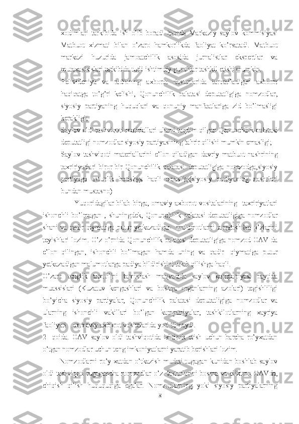 xodimlari   tarkibida   ish   olib   boradi   hamda   Markaziy   saylov   kommisiyasi
Matbuot   xizmati   bilan   o’zaro   hamkorlikda   faoliyat   ko’rsatadi.   Matbuot
markazi   huzurida   jamoatchilik   asosida   jurnalistlar   ekspertlar   va
mutaxasisislari tarkibida turli ishtimoiy guruhlar tashkil etishi mumkin.
- Telivideniya   va   radioning   axborot   dasturlarida   tarqatiladigan   axborot
haqiqatga   to’g’ri   kelishi,   Qonunchilik   palatasi   deputatligiga   nomzodlar,
siyosiy   partiyaning   huquqlari   va   qonuniy   manfaatlariga   zid   bo’lmasligi
kerakligi;
- Saylov oldi tashviqoti matiriallari ularni taqdim qilgan Qonunchilik palatasi
deputatligi nomzodlar siyosiy partiyasining tahrir qilishi mumkin emasligi;
- Saylov   tashviqoti   materiallarini   e’lon   qiladigan   davriy   matbuot   nashrining
taxririyatlari   biror-bir   Qonunchilik   palatasi   deputatligiga   nomzodga,siyosiy
partiyaga   ustunlik   berishga   haqli   emasligi(siyosiy   partiyaning   nashrlari
bundan mustasno)
                         Yuqoridagilar bilab birga, omaviy axborot vositalarining   taxririyatlari
ishonchli   bo’lmagan   ,   shuningdek,   Qonunchilik   palatasi   deputatligiga   nomzodlar
shani   va   qadir-qiymatiga   putur   yetkazadigan     malumotlarni   tarqatishdan   o’zlarini
teyishlari  lozim. O’z  o’rnida Qonunchilik palatasi  deputatligiga nomzod OAV da
e’lon   qilingan,   ishonchli   bo’lmagan   hamda   uning   va   qadir-   qiymatiga   putur
yetkazadigan malumotlarga padiya bildirishini talab qilishga haqli.
O’zaro   tenglik   tamoilini   taminlash   maqsadida   saylov   kampaniyasi   paytida
muassislari   (Kuzatuv   kengashlari   va   boshqa   organlarning   azolari)   tegishliligi
bo’yicha   siyosiy   partiyalar,   Qonunchilik   palatasi   deputatligiga   nomzodlar   va
ularning   ishonchli   vakillari   bo’lgan   kampaniyalar,   tashkilotlarning   xayriya
faoliyati   ommaviy axborot vositalarida yori tilmaydi. 
2-   qoida.   OAV   saylov   oldi   tashviqotida   ishtirok   etish   uchun   barcha   ro’yxatdan
o’tgan nomzodlar uchun teng imkoniyatlarni yaratib berishlari lozim. 
             Nomzodlarni  ro’y xatdan o’tkazish  mudati  tugagan kunidan boshlab  saylov
oldi  tashviqoti  tugaguncha nomzodlar  o’z dasturlarini  bosma va eliktron OAVda,
chiqish   qilish   huququqiga   egalar.   Nomzodlarning   yoki   siyosiy   partiyalarning
8 