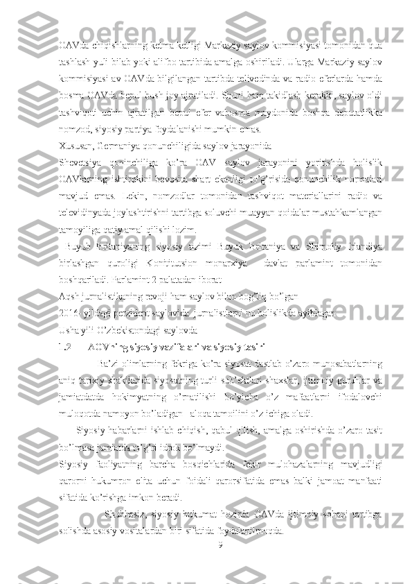 OAVda chiqishlarning ketma ketligi Markaziy saylov kommisiyasi tomonidan qua
tashlash yuli bilab yoki alifbo tartibida amalga oshiriladi. Ularga Markaziy saylov
kommisiyasi  av OAVda bilgilangan tartibda telivedinda va radio eferlarda hamda
bosma OAVda bepul bush joy ajratiladi. Shuni ham takidlash kerakki, saylov oldi
tashviqoti   uchin   ajratilgan   bepul   efer   vabosma   maydonida   boshqa   deputatlikka
nomzod, siyosiy partiya foydalanishi mumkin emas.
Xususan, Germaniya qonunchiligida saylov jarayonida
Shevetsiya   qoninchiliga   ko’ra   OAV   saylov   jarayonini   yoritishda   holislik
OAVlarning   ishtirokini   bevosita   shart   ekanligi   to’g’risida   qonunchilik   normalari
mavjud   emas.   Lekin,   nomzodlar   tomonidan   tashviqot   materiallarini   radio   va
televidinyada joylashtirishni tartibga soluvchi muayyan qoidalar mustahkamlangan
tamoyiliga qatiy amal qilishi lozim. 
  Buyub   Britaniyaning   siyosiy   tizimi   Buyuk   Britaniya   va   Shimoliy   Irlandiya
birlashgan   quroligi   Konititutsion   monarxiya     davlat   parlamint   tomonidan
boshqariladi. Parlamint 2 palatadan iborat 
Aqsh jurnalistikaning revoji ham saylov bilan bog’liq bo’lgan 
2016- yildagi perzident saylovida  jurnalistlarni no holislikda ayiblagan 
Usha yili O’zbekistondagi saylovda
1.2       AOVning siyosiy vazifalari va siyosiy tasiri
                        Ba’zi olimlarning fekriga ko’ra siyosat  dastlab o’zaro munosabatlarning
aniq tarixiy shakilarida  siyosatning  turli  sub’ektlari  shaxslar,  ijtimoiy guruhlar  va
jamiatdatda   hokimyatning   o’rnatilishi   bo’yicha   o’z   mafaatlarni   ifodalovchi
muloqotda namoyon bo’ladigan   aloqa tamoilini o’z ichiga oladi. 
         Siyosiy habarlarni  ishlab  chiqish, qabul  qilish,  amalga oshirishda  o’zaro tasit
bo’lmasa jamiatda to’g’ri idrok bo’lmaydi.
Siyosiy   faoliyatning   barcha   bosqichlarida   fekir   mulohazalarning   mavjudligi
qarorni   hukumron   elita   uchun   foidali   qarorsifatida   emas   balki   jamoat   manfaati
sifatida ko’rishga imkon beradi.
                      Shubhasiz,   siyosiy   hukumat   hozirda   OAVda   ijtimoiy   sohani   tartibga
solishda asosiy vositalardan biri sifatida foydalanilmoqda.
9 