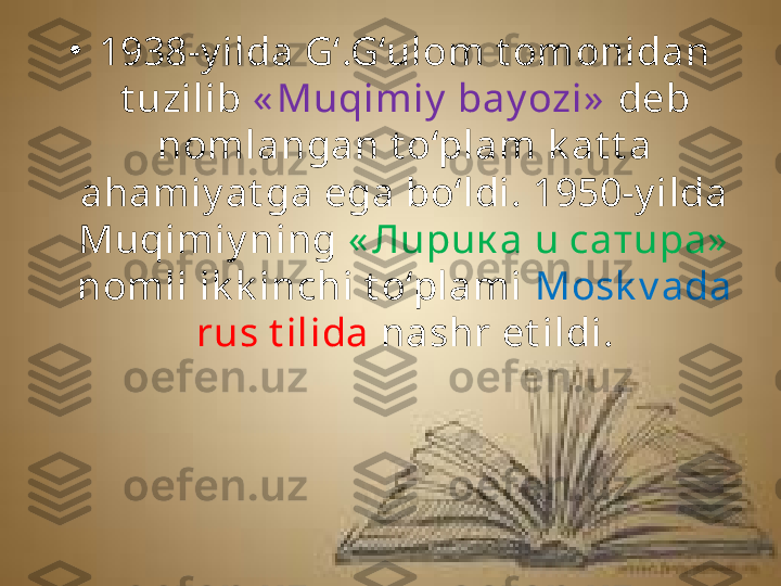 •
1938-y ilda G‘.G‘ulom t omonidan 
t uzilib  « Muqimiy  bay ozi»   deb 
nomlangan t o‘plam k at t a 
ahamiy at ga ega bo‘ldi. 1950-y ilda 
Muqimiy ning  « Лupuк a u сaтupa»  
nomli ik k inchi t o‘plami  Mosk v ada 
rus t ilida  nashr et ildi. 