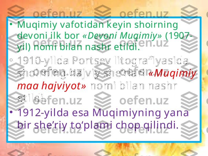 •
Muqimiy  v afot idan k ey in shoirning 
dev oni ilk  bor  « Devoni Muqimiy »  (1907-
y il) nomi bilan nashr et ildi. 
•
1910-y ilda Port sev  lit ografi y asida 
shoirning hajv iy  she’rlari  « Muqimiy  
maa hajviy ot »  nomi bilan nashr 
et ildi .
•
1912-y ilda esa Muqimiy ning y ana 
bir she’riy  t o‘plami chop qilindi. 