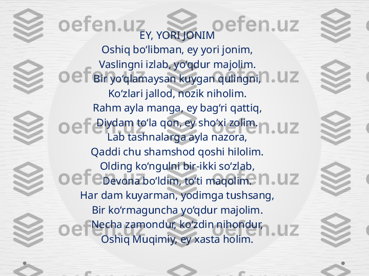 EY, YORI JONIM
Oshiq bo‘libman, ey yori jonim,
Vaslingni izlab, yo‘qdur majolim.
Bir yo‘qlamaysan kuygan qulingni,
Ko‘zlari jallod, nozik niholim.
Rahm ayla manga, ey bag‘ri qattiq,
Diydam to‘la qon, ey sho‘xi zolim.
Lab tashnalarga ayla nazora,
Qaddi chu shamshod qoshi hilolim.
Olding ko‘ngulni bir-ikki so‘zlab,
Devona bo‘ldim, to‘ti maqolim.
Har dam kuyarman, yodimga tushsang,
Bir ko‘rmaguncha yo‘qdur majolim.
Necha zamondur, ko‘zdin nihondur,
Oshiq Muqimiy, ey xasta holim. 