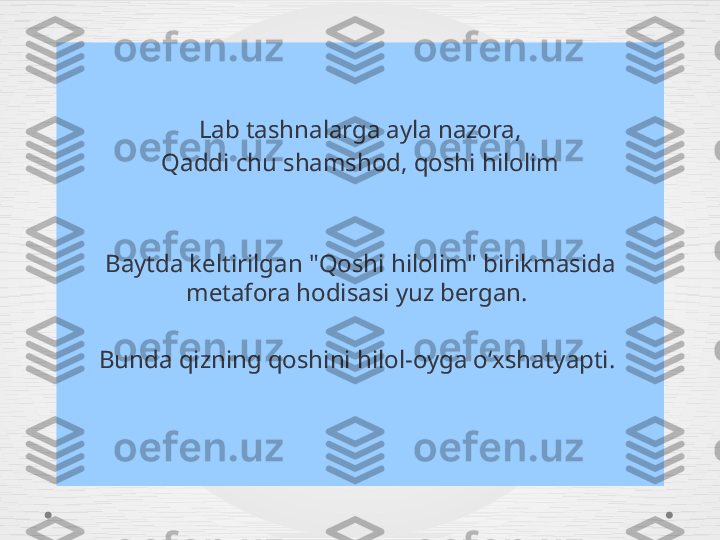 Lab tashnalarga ayla nazora,
Qaddi chu shamshod, qoshi hilolim
Baytda keltirilgan "Qoshi hilolim" birikmasida 
metafora hodisasi yuz bergan. 
Bunda qizning qoshini hilol-oyga oʻxshatyapti.  