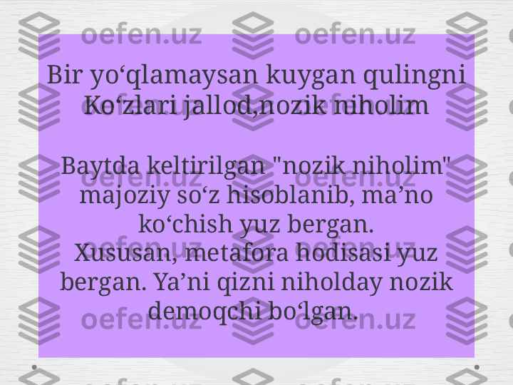 Bir yoʻqlamaysan kuygan qulingni
Koʻzlari jallod,nozik niholim
Baytda keltirilgan "nozik niholim" 
majoziy soʻz hisoblanib, ma ʼ no 
koʻchish yuz bergan.
Xususan, metafora hodisasi yuz 
bergan. Ya ʼ ni qizni niholday nozik 
demoqchi boʻlgan.  