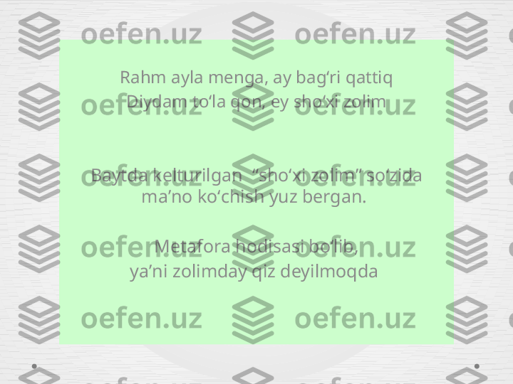 Rahm ayla menga, ay bagʻri qattiq
Diydam toʻla qon, ey shoʻxi zolim
Baytda kelturilgan   “ shoʻxi zolim ”  soʻzida 
ma ʼ no koʻchish yuz bergan. 
Metafora hodisasi boʻlib,
ya ʼ ni zolimday qiz deyilmoqda   