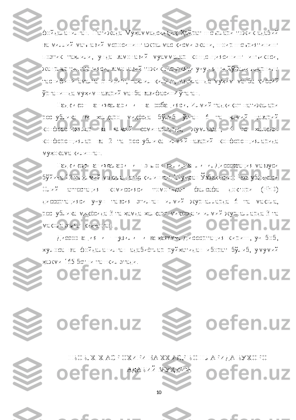 фойдаланилган.   Натижада   Муҳаммадсиддиқ   Ҳайрат   шеърлари   тожик   адабий
ва миллий-маънавий меросининг ажралмас қисми экани, шоир шеъриятининг
поэтик   таҳлили,   унда   замонавий   муаммолар   концепциясининг   инъикоси,
жанрлар типологияси, замонавий тожик шеърияти учун янги йўналишларнинг
таснифини   амалга   ошириш,   таҳлил   қилиш,   изоҳлашда   муҳим   манба   қиёсий
ўрганишда муҳим назарий манба вазифасини ўтаган.  
Тадқиқот   натижаларининг   апробацияси.   Илмий   тадқиқот   натижалари
республика   ва   халқаро   миқёсда   бўлиб   ўтган   6   та   илмий   назарий
конференциялар   ва   илмий   семинарларда,   жумладан,   4   та   халқаро
конференциялар   ва   2   та   республика   илмий-назарий   конференцияларида
муҳокама қилинган.
Тадқиқот натижаларининг эълон қилинганлиги.  Диссертация мавзуси
бўйича 12 та илмий мақола нашр қилинган. Шундан Ўзбекистон Республикаси
Олий   аттестация   комиссияси   томонидан   фалсафа   доктори   (PhD)
диссертацияси   учун   тавсия   этилган   илмий   журналларда   6   та   мақола,
республика  миқёсида  3  та   ҳамда   халқаро  миқёсдаги   илмий  журналларда   3  та
мақола эълон қилинган. 
Диссертациянинг тузилиши ва ҳажми.   Д и с с е р т а ц и я   к и р иш ,   у ч   б о б ,
х у л о с а   в а   фойдаланилган   адабиётлар   руйхатидан   иборат   бўлиб,   умумий
ҳажми 165 бетни ташкил этади .
I БОБ. ХIХ АСР ОХИРИ ВА ХХ АСР БОШЛАРИДА БУХОР О
АДАБИЙ МУҲИТИ
10 