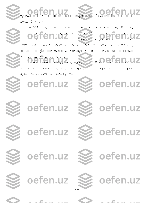 туйғулари   билан   бошқа   шоирлар   шеъриятидан   афзаллиги   билан   алоҳида
ажралиб туради;
8.   Ҳайрат   девонида   шеъриятнинг   ҳар   хил   турлари   мавжуд   бўлса-да,
бироқ   шоир   ғазал   жанрида   ўзининг   ранг   -   баранг   ғоялари   ва   шеърий
маҳоратини   намойиш   этган.   Aлбатта,   Муҳаммадсиддиқ   Ҳайратнинг   бошқа
назмий ижоди маҳорат жиҳатидан қиймати паст деган маънони англатмайди,
балки   шоир   ўзининг   мустақил   тафаккур   ва   ғоясини   ғазал   жанри   орқали
ифода этганлиги англашилади;
Шунинг  учун   ҳам  Муҳаммадсиддиқ  Ҳайрат   Х I Х  аср  охири  ва  ХХ  аср
бошларида   таниқли   шоир   сифатида   Бухоро   адабий   муҳитининг   энг   кўзга
кўринган вакилларидан бири бўлган.
100 