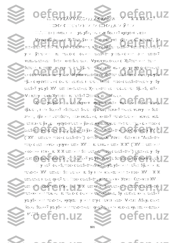 III  БОБ. МУҲAММAДСИДДИ Қ ҲАЙРАТ НИНГ Х I Х-ХХ АСР
ТОЖИК ШЕЪРИЯТИ РИВОЖИДАГИ ЎРНИ
III.1.  Шоир ижодининг услуби, тили ва бадиий хусусиятлари
Муҳаммадсиддиқ   Ҳайрат   ўзининг   қисқа   умр   кўришига   қарамай,   ўз
ворисларига   бой ва  муҳим   аҳамиятга  молик бўлган  адабий  мерос  қолдирди,
уни   ўрганиш   ва   тадқиқ   қилиш   адабиётшуносликнинг   энг   асосий
масалаларидан   бири   ҳисобланади.   Муҳаммадсиддиқ   Ҳайратнинг   ранг   -
баранг   ва   теран   мазмунга   эга   бўлган   шеърияти   ҳали   ҳануз   тадқиқотчилар
диққат   марказида   туради.   Муҳаммадсиддиқ   Ҳайрат   адабиётда   ҳинд   услуби
тўлиқ   ҳукмронлик   қилган   даврда   яшаган.   Форс   -   тожик   адабиётидаги   ушбу
адабий   услуб   ХVI   аср   охирларида   Ҳиндистонда   шаклланган   бўлиб,   кейин
Мовароуннаҳр, Хуросон ва Ғарбий Эронда кенг ёйилди. 
Ҳинд   услубининг   энг   муҳим   хусусиятлари   маънони   ёпиқ   тарзда
сўзлаш,   янги   бадиий   иборалар   билан   сўзлаш,   рамзий   тилда   мазмунни   баён
этиш,   сўзнинг   латофати,   нозикхаёллик,   ҳиссий   таъсирланиш   ҳамда   хаёл
парвозига  ўхшаш  хусусиятларни  ўзида  мужассамлаштирган.  Таниқли тожик
адабиётшунослари Садри Саъдиев  ўзининг   “Адабиёти то ик дар асри ХVII”ҷ
( " ХVII   асрдаги   тожик   адабиёти")   китобида   ва   Усмон   Каримов   “Адабиёти
то ик   дар   нимаи   дувуми   асри   ХVIII   ва   аввали   асри   ХIХ”   (	
ҷ " ХVIII   асрнинг
иккинчи   ярми   ва   XIX   асрнинг   бошларида   тожик   адабиёти")   асарида   ушбу
давр сўз санъаткорларининг ижодий услуби ҳақида батафсил сўз юритганлар.
  Шундай  қилиб,  тожик адабиётида   ҳинд  услубининг  пайдо  бўлиши ва
таъсири   ХVI   асрдан   бошланди   ва   бу   янги   ҳодисанинг   ривожи   ХVIII -XIX
асрларда янада кучайган. Тожик адабиётшунос олими Усмон Каримов   ХVIII
асрнинг   иккинчи   ярми   ва   XIX   асрнинг   бошларидаги   тожик   адабиёти
тарихининг   таҳлил   ва   тадқиқ   қилиши   натижасида,   бу   даврда   ҳинд   адабий
услубининг   таъсири,   хусусан   унинг   етук   намояндаси   Мирзо   Абдулқодир
Бедил бадиий услубининг таъсиридан кучайганлиги   ҳ ақида хулоса чиқаради
[ 84,112].
101 