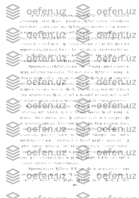 Шуниси эътиборлики, Муҳаммадсиддиқ Ҳайратнинг барча шеърларида
лирик мазмун намоён бўлади. Шу жиҳатдан, Ҳайратни лирик шоир сифатида
эътироф этиш лозим. Лекин ҳали бу бизга шоир ижодиётининг асл моҳияти
ва мазмунини тўлиқ намоён эта олмайди ва у баъзи шарҳу изоҳларни тақозо
этади. Форс - тожик адабиётининг лирикаси йиллик тарихга эга бўлиб, лирик
шоирлар   сони   ортиб   келган.   Бу   шоирлар   лирикасининг   ҳар   бири   ўзига   хос
хусусиятга   эга,   акс   ҳолда   бизнинг   бир   неча   асрлик   шеъриятимиз   бир   хил
рангда   бўлар   эди   ҳамда   ҳозирги   замон   шеърият   мухлисларининг   ҳусни
таважжуҳини ҳар қандай шоир ўз услубига қарата олмаган бўлар эди. 
Муҳаммадсиддиқ Ҳайрат лирикаси ирфоний мазмун, суфиёна тасвир ва
қуруқ,   зийнатсиз   тақлидлардан   йироқдир.   Яъни,   Ҳайратнинг   мазмун   ва
образлар   яратиши   айнан   ғазал   жанрида   намоён   бўлиб,   уларнинг   аксарияти
ҳаёт,   ишқ,   гўзаллик,   панду   ўгитлар,   ахлоқ   ва   одоб,   амалдорлар   танқиди
мавзусига   оид   ижод   қилинган   бўлиб,   пайти   келганда,   маърифатпарварлик
ғояси   характерига   эга   бўлган.   Ишқий   ва   фалсафий   мотивлар,   ҳатто   илоҳий
ишқ таъсири асрлар давомида турли жанрларда форс - тожик шеъриятининг
энг   яхши   намуналари   яратди.   Лекин   XIX   аср   ва   ХХ   аср   бошларидаги   ҳаёт
шароитида,   ҳаёт   тақозоси   ва   янги   тарихий   муҳитда   бундай   мазмун   ва
фикрлаш   баёни   эскирган   эди.   Бу   даврдаги   илғор   ва   янгиланувчи   сўз
санъаткорлари,   жумладан   Қори   Раҳматулло   Возеҳ,   Абдулқодирхожа   Савдо,
Шамсиддини   Шоҳин   ва   Муҳаммадсиддиқ   Ҳайрат   бу   мавзуни   яхши
англаганлар,   уларнинг   илҳом   ва   ижодий   тафаккури   реал   ҳаётга
мувофиқлашиши   учун   шеъриятда   янги   бадиий   услубни   излаганлар.   Шу
нуқтаи   назардан   қараганда,   номи   юқорида   келтирилган   шоирлар   орасидан
Шамсиддин   Шоҳин   янги   таркиб   ва   услубда   кўпроқ   муваффақият   қозонди.
Лекин   унинг   лирика с ида   ҳали   ҳануз   Бедил   услуби   ва   ўтмишдаги   мумтоз
шоирлар шеъриятининг таъсири сезилади.
Муҳаммадсиддиқ   Ҳайратга   XIX   аср   сўз   санъаткорларининг   етук
намояндаларининг   услуб   ва   йўналишларидан   айниқса,   Шамсиддин
Шоҳиннинг   бадиий   ижод   услуби   мувофиқ   келган   бўлиб,   у   ижод
103 