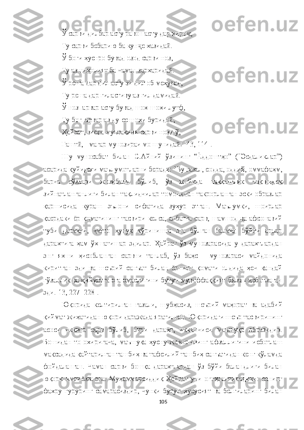 Ў  сарви дилбар асту равон асту дар хиром,
Ту сарви бебарию ба кун ҷ е хазида .ӣ
Ў боғи ҳуснро бувад озод сарви ноз,
Ту аз ниҳолият ба чаман зархарида .
ӣ
Ў реша дар дил асту зи дил об мехурад,
Ту реша дар гиластиву аз гил дамида .	
ӣ
Ў нозпарвар асту бувад шох-шохи лутф,
Ту боғпарвар аз ду-се шохи бурида ,	
ӣ
Ҳайрат, зиёда муътақиди сарви нози ў,
Гашт , - магар мунозираи мо шунида ! 	
ӣ ӣ [4 3, 114 ] .
Шу   муносабат   билан   С.Айний   ўзининг   “Ёддоштҳо”   ("Эсдаликлар”)
асарида қуйидаги маълумотларни беради: "Бу ғазал, содда, оддий, оммафаҳм,
барча   сўзлари   жозибали   бўлиб,   ўз   жойида   наққошлик   нақшидек
зийнатланганлиги билан тақлидчилар томонидан такрорланган эски образлар
қаршисида   кураш   эълони   сифатида   зуҳур   этган.   Маълумки,   шоирлар
қаердаки  ёр  қоматининг  тасвири  келса,  албатта  сарв,  шамшод ва  афсонавий
туби   дарахти,   ҳатто   хунук   кўринишга   эга   бўлган   баланд   бўйли   аръар
дарахтига   ҳам   ўхшатишар   эдилар.   Ҳайрат   ўз   мунозарасида   у   дарахтлардан
энг   яхши   ҳисобланган   сарвни   танлаб,   ўз   баҳс   -   мунозараси   майдонида
киритган   эди   ва   шеърий   санъат   билан   ёрнинг   қомати   олдида   ҳеч   қандай
гўзаллик ва қийматга эга эмаслигини бутун мувоффаққият билан исботлаган
эди.[13, 227 -228].
Юқорида   келтирилган   ғазали,   шубҳасиз,   шеърий   маҳорат   ва   адабий
қиймат жиҳатидан юқори даражада яратилган. Юқоридаги шеър тасвирининг
асоси   иккита   сарв   бўлиб,   бири   дарахт,   иккинчиси   маъшуқа   образидир.
Бошидан   то   охиригача,   маъшуқа   ҳусну   жамолининг   афзаллигини   исботлаш
мақсадида қайтарилган ташбиҳ ва тафсилий ташбиҳ санъатидан кенг кўламда
фойдаланган.   Чаман   сарви   бошқа   дарахтлардан   ўз   бўйи   баландлиги   билан
юқори  имтиёзга   эга.   Муҳаммадсиддиқ  Ҳайрат   уни  огоҳлантирадики:  сенинг
фахру   ғуруринг   самарасиздир,   чунки   бутун   хусусият   ва   белгиларинг   билан
105 