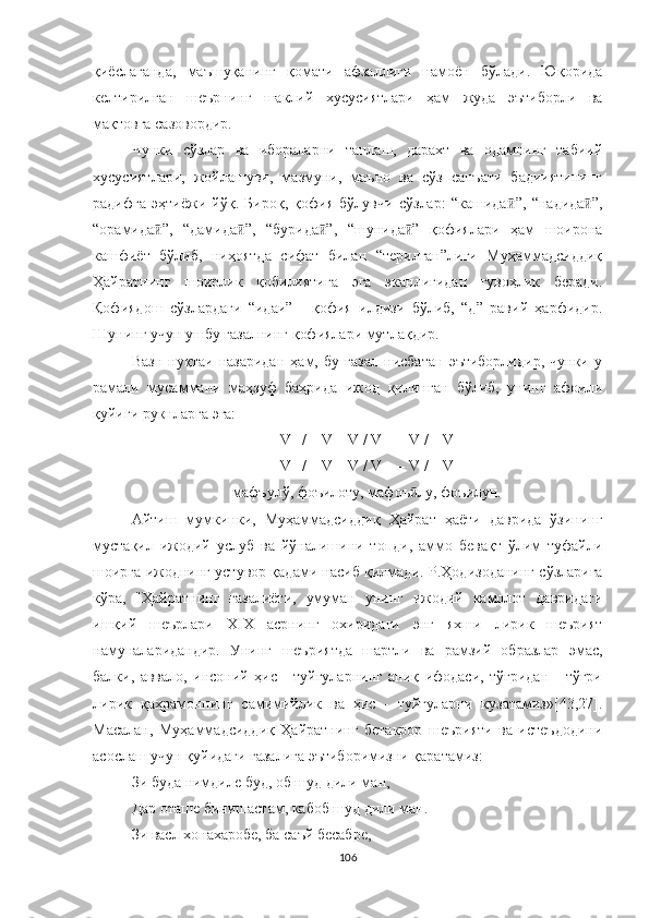 қиёслаганда,   маъшуқанинг   қомати   афзаллиги   намоён   бўлади.   Юқорида
келтирилган   шеърнинг   шаклий   хусусиятлари   ҳам   жуда   эътиборли   ва
мақтовга сазовордир.
Чунки   сўзлар   ва   ибораларни   танлаш,   дарахт   ва   одамнинг   табиий
хусусиятлари,   жойлашуви,   мазмуни,   маъно   ва   сўз   санъати   бадииятининг
радифга   эҳтиёжи   йўқ.   Бироқ,   қофия   бўлувчи   сўзлар:   “кашида ”,   “надида ”,ӣ ӣ
“орамида ”,   “дамида ”,   “бурида ”,   “шунида ”   қофиялари   ҳам   шоирона	
ӣ ӣ ӣ ӣ
кашфиёт   бўлиб,   ниҳоятда   сифат   билан   “терилган”лиги   Муҳаммадсиддиқ
Ҳайратнинг   шоирлик   қобилиятига   эга   эканлигидан   гувоҳлик   беради.
Қофиядош   сўзлардаги   “идаи”   -   қофия   илдизи   бўлиб,   “д”   равий   ҳарфидир.
Шунинг учун ушбу ғазалнинг қофиялари мутлақдир.
Вазн   нуқтаи   назаридан   ҳам,   бу   ғазал   нисбатан   эътиборлидир,   чунки   у
рамали   мусаммани   маҳзуф   баҳрида   ижод   қилинган   бўлиб,   унинг   афоили
қуйиги рукнларга эга:
– V– / – V – V / V – – V / – V – 
– V– / – V – V / V – – V / – V –
мафъулў, фоъилоту, мафоъ лу, фоъилун.	
ӣ
Aйтиш   мумкинки,   Муҳаммадсиддиқ   Ҳайрат   ҳаёти   даврида   ўзининг
мустақил   ижодий   услуб   ва   йўналишини   топди,   аммо   бевақт   ўлим   туфайли
шоирга ижоднинг устувор қадами насиб қилмади. Р. Ҳодизоданинг  сўзларига
кўра,   " Ҳайратнинг   ғазалиёти,   умуман   унинг   ижодий   камолот   давридаги
ишқий   шеърлари   XIX   асрнинг   охиридаги   энг   яхши   лирик   шеърият
намуналаридандир.   Унинг   шеъриятда   шартли   ва   рамзий   образлар   эмас,
балки,   аввало,   инсоний   ҳис   -   туйғуларнинг   аниқ   ифодаси,   тўғридан   -   тўғри
лирик   қаҳрамоннинг   самимийлик   ва   ҳис   -   туйғуларни   кузатамиз»[43,27].
Масалан,   Муҳаммадсиддиқ   Ҳайратнинг   бетакрор   шеърияти   ва   истеъдодини
асослаш учун қуйидаги ғазалига эътиборимизни қаратамиз:
Зи буда нимдиле буд, об шуд дили ман,
Дар оташе бинишастам, кабоб шуд дили ман.
Зи васл хонахаробе, ба саъй бесабре,
106 