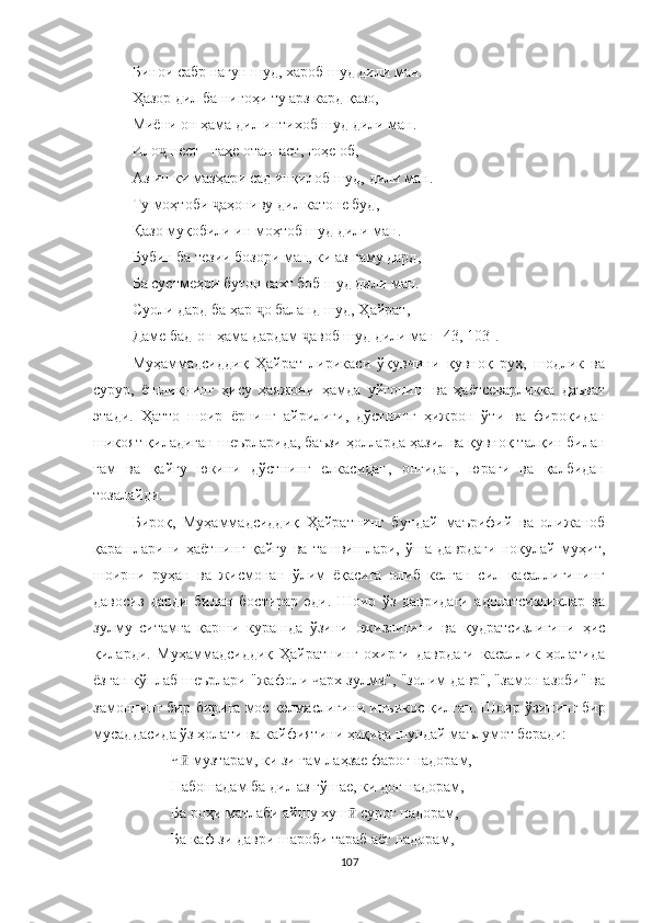 Б и нои сабр нагун шуд, хароб шуд дили ман.
Ҳ азор дил ба нигоҳи ту арз кард қазо,
Миёни он ҳама дил интихоб шуд дили ман.
Ило  нест - гаҳе оташ аст, гоҳе об,ҷ
Аз ин ки мазҳари сад инқилоб шуд, дили ман.
Ту моҳтоби  аҳониву дил катоне буд,	
ҷ
Қазо муқобили ин моҳтоб шуд дили ман.
Бубин ба тезии бозори ман, ки аз  ғ аму дард ,
Ба сустмеҳри бутон сахт боб шуд дили ман.
Суоли дард ба ҳар  ҷ о баланд шуд, Ҳайрат,
Даме бад-он ҳама дардам  ҷ авоб шуд дили ман  [43, 103] .
Муҳаммадсиддиқ   Ҳайрат   лирикаси   ўқувчини   қувноқ   руҳ,   шодлик   ва
сурур,   ёшликнинг   ҳису   ҳаяжони   ҳамда   уйғониш   ва   ҳаётсеварликка   даъват
этади.   Ҳатто   шоир   ёрнинг   айрилиғи,   дўстнинг   ҳижрон   ўти   ва   фироқидан
шикоят қиладиган  шеърларида , баъзи ҳолларда  ҳазил ва қувноқ талқин билан
ғам   ва   қайғу   юкини   дўстнинг   елкасидан,   онгидан,   юраги   ва   қалбидан
тозалайди.
Бироқ,   Муҳаммадсиддиқ   Ҳайратнинг   бундай   маърифий   ва   олижаноб
қарашларини   ҳаётнинг   қайғу   ва   ташвишлари,   ўша   даврдаги   ноқулай   муҳит,
шоирни   руҳан   ва   жисмонан   ўлим   ёқасига   олиб   келган   сил   касаллигининг
давосиз   дарди   билан   бостирар   эди.   Шоир   ўз   давридаги   адолатсизликлар   ва
зулму   ситамга   қарши   курашда   ўзини   ожизлигини   ва   қудратсизлигини   ҳис
қиларди.   Муҳаммадсиддиқ   Ҳайратнинг   охирги   даврдаги   касаллик   ҳолатида
ёзган кўплаб шеърлари "жафоли чарх зулми", "золим давр", "замон азоби" ва
замоннинг бир-бирига мос келмаслигини инъикос қилган. Шоир  ў зининг бир
мусаддасида ўз ҳолати ва кайфиятини ҳақида шундай маълумот беради:
Ч  музтарам, ки зи ғам лаҳзае фароғ надорам,	
ӣ
Набошадам ба дил аз гўшае, ки доғ надорам,
Ба роҳи матлаби айшу хуш  суроғ надорам,	
ӣ
Ба каф зи даври шароби тараб аёғ надорам,
107 