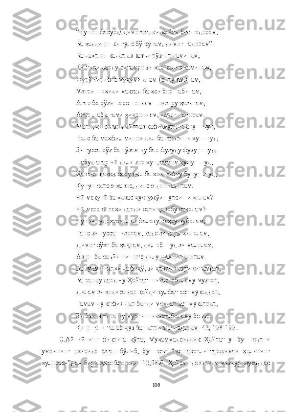 “ Чунон фасурдадимоғам, ки майли боғ надорам,
Ба ҳадди он ки гуле бў кунам, димоғ надорам”.   
Ба даҳр он қадар аз вазъи рўзгор ғаминам,
Ки тири дарду ситамро зи ҳар канор каминам,
Фурў гирифта ху уми алам ясору яминам,ҷ
Уз ори шоҳиди мақсад ба ҳе ч  бор набинам,
Агар ба рўзи парешониям  -  низору  ҳ азинам,
Агар шаби ғами ҳи ҷ рониям, чароғ надорам.
Маро, ки соғари айш аз кафи мурод нагу н  шуд,
Вале ба маҳфил минои дил ба гардиши хун шуд,
Зи ғусса рўз ба рўзам чу бар фузуду фузун шуд,
Набуд агар ч  дили зор хун, тамом кунун шуд,	
ӣ
Ҳавою шавқи сару дил ба хок рафту бурун шуд,
Кунун сарею ҳавое, дилею доғ надорам.
Ч  мекун  ба ҳавас  устужўи пурсиши ҳолам?	
ӣ ӣ ҷ
Ч  мерав  раҳи дарди сари 
ӣ ӣ ҷ авобу саволам?
Чунон гудохтаҳол аз фалаку наҳсу вуболам,
Тане зи ғусса низорам, қаде зи дард ҳилолам,
Димоғ сўхт ба ҳа ҷ рам, дил об шуд зи малолам,
Аз он ба саъ й и нишоте дилу димоғ надорам.
Ба зулми чархи  афо ў, зи  аври даври ситамгар,	
ҷ ҷ ҷ
Ба ран ҷ у дард чу Ҳайрат шикастаболаму музтар,
Дилам зи ҳодиса дар қайди кулфат аст мукаддар,
Ғамам чу қофия дар банди меҳнат аст мукаррар,
Зи бахти тира чу мурғи шикастаболаму бепар,
Ки ошёни талаб  уз ба парри зоғ надорам [43, 198-199].
ҷ
С. Айний нинг   фикрига   кўра ,   Муҳаммадсиддиқ   Ҳайрат   ушбу   шеърни
умрининг   охирида   ёзган   бўлиб,   бу   шеър   “машақатли   таржимаи   ҳолининг
хулосаси”дан   бири  ҳисобланади  [12,289].   Ҳ айрат  девонида   мазкур  мусаддас
108 