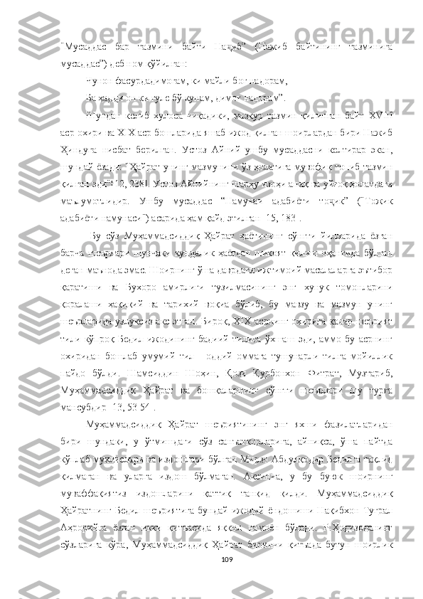 "Мусаддас   бар   тазмини   байти   На иб”   (Нажиб   байтининг   тазминигаҷ
мусаддас”) деб ном қўйилган:
Чунон фасурдадимоғам, ки майли боғ надорам,
Ба ҳадди он ки гуле бў кунам, димоғ надорам”.
Шундан   келиб   хулоса   чиқадики,   мазкур   тазмин   қилинган   байт   XVIII
аср охири ва XIX аср бошларида яшаб ижод қилган шоирлардан бири Нажиб
Ҳиндуга   нисбат   берилган.   Устоз   Aйний   ушбу   мусаддасни   келтирар   экан,
шундай ёзади: "Ҳайрат унинг мазмунини ўз ҳолатига мувофиқ топиб тазмин
қилган эди"[12, 238]. Устоз Aйнийнинг шарҳу изоҳи аниқ ва уйғоқ ҳолатдаги
маълумотлидир.   Ушбу   мусаддас   “Намунаи   адабиёти   то ик”   ("Тожик	
ҷ
адабиёти намунаси") асарида ҳам қайд этилган [15, 183].
  Бу   сўз   Муҳаммадсиддиқ   Ҳайрат   ҳаётининг   сўнгги   йилларида   ёзган
барча   шеърлари   шунчаки   кундалик   ҳаётдан   шикоят   қилиш   оҳангида   бўлган
деган маънода эмас. Шоирнинг ўша даврдаги ижтимоий масалаларга эътибор
қаратиши   ва   Бухоро   амирлиги   тузилмасининг   энг   хунук   томонларини
қоралаши   ҳақиқий   ва   тарихий   воқиа   бўлиб,   бу   мавзу   ва   мазмун   унинг
шеърларида узлуксиз акс этган.  Бироқ,   XIX   асрнинг охирига қадар шеърият
тили   кўпроқ   Бедил   ижодининг   бадиий   тилига   ўхшаш   эди,   аммо   бу   асрнинг
охиридан   бошлаб   умумий   тил   -   оддий   оммага   тушунарли   тилга   мойиллик
пайдо   бўлди.   Шамсиддин   Шоҳин,   Қози   Қурбонхон   Фитрат,   Музтариб,
Муҳаммадсиддиқ   Ҳайрат   ва   бошқаларнинг   сўнгги   шеърлари   шу   турга
мансубдир [13, 53-54].
Муҳаммадсиддиқ   Ҳайрат   шеъриятининг   энг   яхши   фазилатларидан
бири   шундаки,   у   ў тмишдаги   сўз   санъаткорларига,   айниқса,   ўша   пайтда
кўплаб мухлислари ва издошлари бўлган Мирзо Aбдулқодир Бедилга тақлид
қилмаган   ва   уларга   издош   бўлмаган.   Aксинча,   у   бу   буюк   шоирнинг
муваффақиятиз   издошларини   қаттиқ   танқид   қилди.   Муҳаммадсиддиқ
Ҳайратнинг   Бедил   шеъриятига   бундай   ижодий   ёндошиши   Нақибхон   Туғрал
Aҳрорийга   ёзган   икки   қитъасида   яққол   намоён   бўлади.   Р.Ҳодизоданинг
сўзларига   кўра,   Муҳаммадсиддиқ   Ҳайрат   биринчи   қитъада   бутун   шоирлик
109 