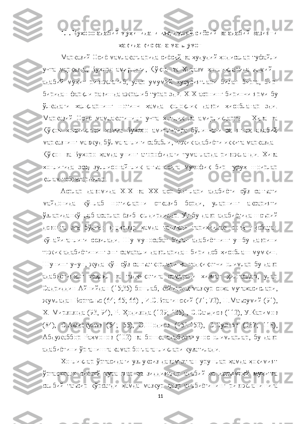 I.1. Бухоро адабий муҳитидаги ижтимоий-сиёсий ва адабий вазияти
ҳақида  қисқача ма ълумот
Марказий Осиё мамлакатларида сиёсий ва ҳудудий ҳодисалар туфайли
учта   марказда,   Бухоро   амирлиги,   Қўқон   ва   Хоразм   хонликларида   илмий   -
адабий   муҳит   ривожланиб,   улар   умумий   хусусиятлари   билан   бирга,   бир-
биридан фарқли равишда ажралиб турар эди. XIX   асрнинг биринчи ярми бу
ўлкадаги   халқларнинг   нотинч   ҳамда   қолоқлик   даври   ҳисобланар   эди.
Марказий   Осиё   мамлакатининг   учта   хонлик   ва   амирликларга   –   Хива   ва
Қўқон   хонликлари   ҳамда   Бухоро   амирлигига   бўлиниши   ва   ягона   адабий
марказнинг мавжуд бўлмаганлиги сабабли, тожик адабиёти иккита марказда -
Қўқон   ва   Бухоро   ҳамда   унинг   аторофидаги   туманларда   ривожланди.   Хива
хонлигида   эса,   зуллисонайнлик   анъанасига   мувофиқ   бир   гуруҳ   шоирлар
қалам тебратардилар.
Aсрлар   давомида   XIX   ва   ХХ   аср   бошлари   адабиёти   сўз   санъати
майдонида   кўплаб   нотиқларни   етказиб   берди,   уларнинг   аксарияти
ўзлариданкўплаб   асарлар   ёзиб   қолдирдилар.   Ушбу   давр   aдабиётида   шеърий
девонга   эга   бўлган   шоирлар   ҳамда   таниқли   тарихчилар   сони   нисбатан
кўпайиганлиги   сезилади.   Шу   муносабат   билан   адабиётнинг   ушбу   даврини
тожик  адабиётининг   энг  самарали  даврларидан   бири  деб   ҳисоблаш  мумкин.
Шунинг   учун,   жуда   кўп   сўз   санъаткорлари   ва   тадқиқотчи   олимлар   бу   давр
адабиётининг   таҳлил   ва   тадқиқотига   самарали   хизмат   қилганлар,   улар
Садриддин Aйнийдан (15;35)  бошлаб, кейинроқ мазкур соҳа мутахасислари,
жумладан Бертельс (64; 65; 66) , И.С.Брагинский  (71; 72), Н.Маъсумий (91),
Х. Мирзозода  (93, 94), Р. Ҳодизода  (129;  135)  , С.Саъдиев  (112), У.Каримов
(84),   С.Aмирқулов   (54;   55),   Э.Шодиев   (151-152),   С.Султон   (117;   118),
Aбдужаббор   Раҳмонов   (102)   ва   бошқа   адабиётшунос   олимларлар,   бу   давр
адабиётини ўрганишга камар боғлаганликлари кузатилади.
Хонликлар   ўртасидаги   узлуксиз  давом  этган  урушлар  ҳамда  ҳокимият
ўртасидаги   сиёсий   курашлар   ва   зиддиятлар   адабий   ва   ижтимоий   муҳитга
салбий   таъсир   кўрсатди   ҳамда   мазкур   давр   адабиётининг   ривожланишига
11 