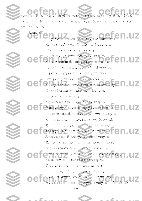 иқтидори   билан   Бедил   услубига   тақлид   қилган,   аммо   шу   билан   бирга
Туғралнинг   Бедил   шеъриятига   нисбатан   муваффақиятсиз   тақлидини   ҳам
қаттиқ танқид қилган.
Масалан:
...  Туғрал он, к-андар фазои даъв  аз фаҳми расоӣ
Дар ҳавои сайди маън  парфишон  мекунад...	
ӣ ӣ
...Тўтии тақрир аз оинадориҳои туст,
Он ч  таъйиде Камоли исфаҳон  мекунад.	
ӣ ӣ
Килки Беҳзодат ба тасвирофариниҳои фикр,
Насхи Шопур оварад, батлони Мон  мекунад. 	
ӣ
Шуҳраи шаҳру диёро, гўш бар ҳарфи раҳ	
ӣ
Гар гузор , арзи ихлоси ниҳон  мекунад.	
ӣ ӣ
К-аз ту дар ранги ғазал назме, ки тарҳ афтода буд,
Он ки об аз софияш касби равон  мекунад.	
ӣ
Не дурар чанде ки берун гашта з-он
Дар ҳақиқат кори ган и шойгон  мекунад.	
ҷ ӣ
Баҳри мазмунҳои ўро сар фурў бурдам ба фикр,
Фикри ман ҳам баски ҳалли  Бул - маон	
ӣ  мекунад.
Кишту моте чанд дидам, з-он ки худ фармуда :	
ӣ
Ҳар касе бо қадру дониш донарон  мекунад	
ӣ ” .
Лек дар ин байт тақрири забони фикратам
Андак аз тартиби мазмун сактахон  мекунад.
ӣ
Ҳар ки шуд дар баҳри ашъорам нахустин нохудо,
Заврақ аз фикри баланди хеш сон  мекунад
ӣ ” .
Гарчи фикри ман дар аввал фикри заврақ ҳам намуд,
Боз ҳайрат киштиямро бодбон  мекунад.	
ӣ
Ҳирс қонеъ нест доъиро назар дар даъвият,
В-арна тав еҳе ба ҳар оин, ки дон , мекунад.	
ҷ ӣ
Яъне аз ҳамчун ту қодирназм дўши фикри мо 
Муддаоро з-ин нишон о изгумон  мекунад... [43, 155-158]	
ҷ ӣ .
110 