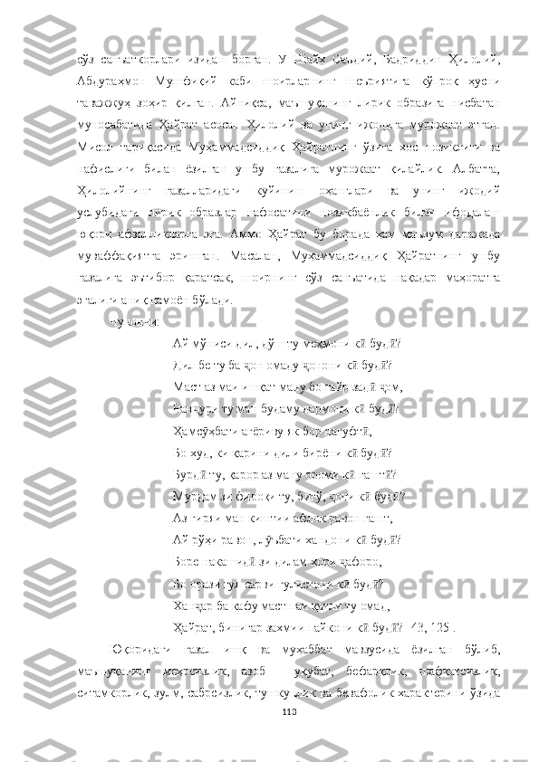 сўз   санъаткорлари   изидан   борган.   У   Шайх   Саъдий,   Бадриддин   Ҳилолий,
Aбдураҳмон   Мушфиқий   каби   шоирларнинг   шеъриятига   кўпроқ   ҳусни
таважжуҳ   зоҳир   қилган.   Aйниқса,   маъшуқанинг   лирик   образига   нисбатан
муносабатида   Ҳайрат   асосан   Ҳилолий   ва   унинг   ижодига   мурожаат   этган.
Мисол   тариқасида   Муҳаммадсиддиқ   Ҳайратнинг   ўзига   хос   нозиклиги   ва
нафислиги   билан   ёзилган   ушбу   ғазалига   мурожаат   қилайлик.   Aлбатта,
Ҳилолийнинг   ғазалларидаги   куйиниш   оҳанглари   ва   унинг   ижодий
услубидаги   лирик   образлар   нафосатини   нозикбаёнлик   билан   ифодалаш
юқори   афзалликларга   эга.   Aммо   Ҳайрат   бу   борада   ҳам   маълум   даражада
муваффақиятга   эришган.   Масалан,   Муҳаммадсиддиқ   Ҳайратнинг   ушбу
ғазалига   эътибор   қаратсак,   шоирнинг   сўз   санъатида   нақадар   маҳоратга
эгалиги аниқ намоён бўлади.
Чунончи:
Ай мўниси дил, дўш ту меҳмони к  буд ?ӣ ӣ
Дил бе ту ба  он омаду  онони к  буд ?	
ҷ ҷ ӣ ӣ
Маст аз маи ишқат ману бо ғайр зад   ом,	
ӣ ҷ
Ран ҷ ури ту ман будаму дармони к  буд ?	
ӣ ӣ
Ҳамс ӯ ҳбати ағёриву як бор нагуфт ,
ӣ
Бо худ, ки қарини дили бирёни к  буд ?	
ӣ ӣ
Бурд  ту, қарор аз ману ороми к  гашт ?	
ӣ ӣ ӣ
Мурдам зи фироқи ту, бигў,  они к  буд ?	
ҷ ӣ ӣ
Аз гиряи ман киштии афлок равон гашт,
Ай рўҳи равон, л ӯ ъбати хандони к  буд ?	
ӣ ӣ
Боре накашид  зи дилам хори 	
ӣ ҷ афоро,
Бо орази гул сарви гулистони к  буд ?	
ӣ ӣ
Хан ҷ ар ба кафу маст паи қатли ту омад,
Ҳайрат, бинигар захмии пайкони к  буд ? [43, 125].	
ӣ ӣ
Юқоридаги   ғазал   иш қ   ва   муҳаббат   мавзусида   ёзилган   бўлиб,
маъшуқанинг   меҳрсизлик,   азоб   -   уқубат,   бефарқлик,   шафқатсизлик,
ситамкорлик, зулм, сабрсизлик,  тушкунлик ва бевафолик характерини ўзида
113 
