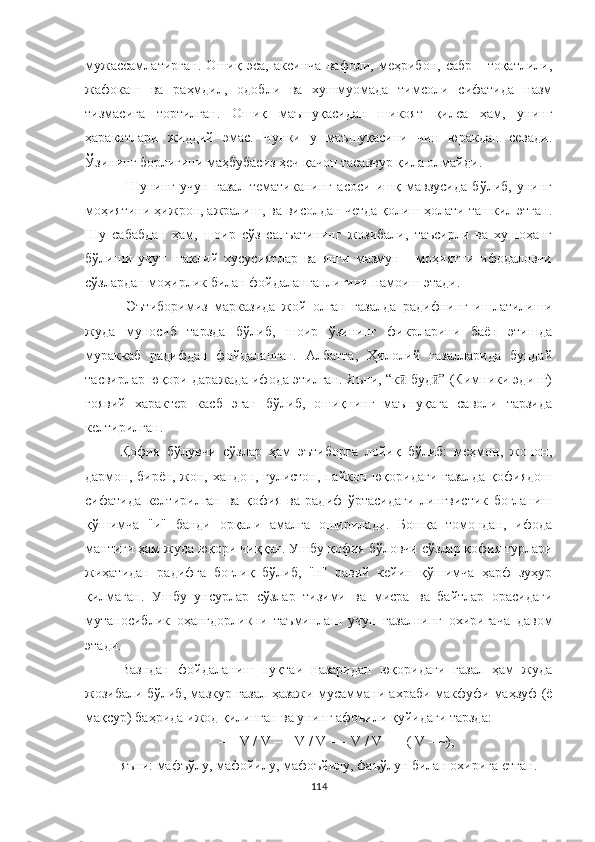 мужассамлатирган.   Ошиқ   эса,   аксинча   вафоли,   меҳрибон,   сабр   -   тоқатлили,
жафокаш   ва   раҳмдил,   одобли   ва   хушмуомада   тимсоли   сифатида   назм
тизмасига   тортилган.   Ошиқ   маъшуқасидан   шикоят   қилса   ҳам,   унинг
ҳаракатлари   жиддий   эмас.   Чунки   у   маъшуқасини   чин   юракдан   севади.
Ўзининг борлиғини маҳбубасиз ҳеч қачон тасаввур қила олмайди.
  Шунинг   учун   ғазал   тематиканинг   асоси   ишқ   мавзусида   бўлиб,   унинг
моҳиятини ҳижрон, ажралиш, ва висолдан четда қолиш ҳолати ташкил этган.
Шу   сабабдан   ҳам,   шоир   сўз   санъатининг   жозибали,   таъсирли   ва   хушоҳанг
бўлиши   учун   шаклий   хусусиятлар   ва   янги   мазмун   -   моҳиятни   ифодаловчи
сўзлардан моҳирлик билан фойдаланганлигини намоиш этади. 
  Эътиборимиз   марказида   жой   олган   ғазалда   радифнинг   ишлатилиши
жуда   муносиб   тарзда   бўлиб,   шоир   ўзининг   фикрларини   баён   этишда
мураккаб   радифдан   фойдаланган.   Aлбатта,   Ҳилолий   ғазалларида   бундай
тасвирлар юқори даражада ифода этилган. Яъни, “к  буд ” (Кимники эдинг)ӣ ӣ
ғоявий   характер   касб   эган   бўлиб,   ошиқнинг   маъшуқага   саволи   тарзида
келтирилган.
Қофия   бўлувчи   сўзлар   ҳам   эътиборга   лойиқ   бўлиб:   меҳмон,   жонон,
дармон, бирён, жон, хандон, гулистон, пайкон юқоридаги ғазалда қофиядош
сифатида   келтирилган   ва   қофия   ва   радиф   ўртасидаги   лингвистик   боғланиш
қўшимча   "и"   банди   орқали   амалга   оширилади.   Бошқа   томондан,   ифода
мантиғи ҳам жуда юқори чи ққан . Ушбу қофия  бўловчи сўз лар қофия турлари
жиҳатидан   радифга   боғлиқ   бўлиб,   "н"   равий   кейин   қўшимча   ҳарф   зуҳур
қилмаган.   Ушбу   унсурлар   сўзлар   тизими   ва   мисра   ва   байтлар   орасидаги
мутаносиблик   оҳангдорликни   таъминлаш   учун   ғазалнинг   охиригача   давом
этади.
Вазндан   фойдаланиш   нуқтаи   назаридан   юқоридаги   ғазал   ҳам   жуда
жозибали бўлиб, мазкур ғазал   ҳазажи мусаммани ахраби макфуфи маҳзуф (ё
мақсур) баҳрида ижод қилинган ва унинг афоъили қуйидаги тарзда: 
– – V / V – – V / V – – V / V – – ( V – ~),
яъни: мафъўлу, мафойилу, мафоъйилу, фаъўлун билан охирига етган.
114 