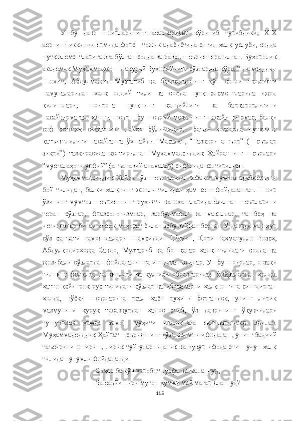 Ушбу   давр   шоирларининг   асарларидан   кўриниб   турибдики,   XIX
асрнинг иккинчи ярмида форс - тожик адабиётида  енгил халқ услуби, содда
нутқ элементларига эга бўлган содда ва равон шеърият яратилган. Бухоролик
академик Муҳаммаджон Шакурий Бухорийнинг сўзларига кўра, “Шамсиддин
Шоҳин,   Aбдулмажид   Музтариб   ва   бошқаларнинг   кўп   сонли   шеърияти
намуналаридан   халқ   оддий   тили   ва   содда   нутқ   элементларида   ижод
қилишлари,   шоирона   нутқнинг   қатъийлиги   ва   барқарорлигини
пасайтирмаган.   «Янги   шеър   -   бу   шеърий   мезоннинг   пасайиши   эмас,   балки
соф   эстетик   сифатнинг   пайдо   бўлишидир...   баъзи   ҳолларда   нутқнинг
қатъиятлилиги   пасайганга   ўхшайди.   Масалан,   “Тазкори   ашъор”   (Шеърлар
зикри”)   тазкирасида   келтирилган   Муҳаммадсиддиқ   Ҳайратнинг   шеърлари
“мусталаҳоти урфий” (анъанавий атамалар) сифатида келтирилган. 
Муҳаммадсиддиқ   Ҳайрат   ўз   шеърларида   нафақат   мумтоз   адабиётнинг
бой   тилидан,   балки   халқнинг   жонли   тилидан   ҳам   кенг   фойдаланган.   Шоир
ўзининг   мумтоз   шеъриятнинг   руҳияти   ва   оҳангларида   ёзилган   шеърларини
теран   сўзлар,   фразеологизмлар,   зарбулмасал   ва   мақоллар,   ташбеҳ   ва
истиоралар билан юксак маҳорат билан зебу зийнат берган. У даврда машҳур
сўз   санъати   намояндалари   Шамсиддин   Шоҳин,   Қори   Раҳматулло   Возеҳ,
Абдулқодирхожа   Савдо,   Музтариб   ва   бошқалар   халқ   тилидаги   содда   ва
жозибали сўзлардан фойдаланишга  интилган эдилар. Ушбу шоирлар, оғзаки
тилнинг   фолклор   талқинлари   ва   кулгили   образларидан   фойдаланган   ҳолда,
ҳатто   кейинроқ   рус   тилидаги   сўзлар   ва   ибораларни   халқ   онгига   сингдирган
ҳолда,   гўёки   шеърларига   реал   ҳаёт   руҳини   бергандек,   унинг   лирик
мазмунини   қуруқ   тасаввурдан   халос   этиб,   ўз   даврининг   ўқувчилари
тушунчаси   ҳамда   замон   муҳити   шароитига   яқинлаштирар   эдилар.
Муҳаммадсиддиқ Ҳайрат шеъриятнинг гўзаллигини ифодалаш, унинг бадиий
таъсирини ошириш, лирик туйғуларни аниқ ва чуқур ифода этиш учун халқ
тилидан унумли фойдаланди.
Саҳар ба кўи харобот турфа валвала шуд,
Ба саъ й и пири муғон хумми май магар яла шуд?
115 