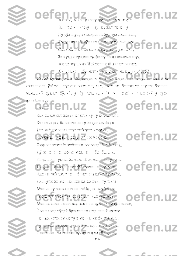 Манам, ки дину дилу ҳуш доштам вақте,
Ба ғорати нигаҳу нозу ғамзаат тала шуд.
Ду рўз шуд, ки асират набуд  ҷ уз дили ман,
Кунун хунобахўри наргиси ту як гала шуд.
Сари каловаи аҳволи марду зан гум гашт,
Зи куфри турраи зулфи ту шаҳр ҳалҳала шуд.
Магар муоли ҷ и Ҳайрат шав  зи парпиивасл,ӣ
Ки ногаҳе шаби ҳа ри гузаштаат хала шуд 	
ҷ [4 3, 53 ] .
Оддий нутққа, халқ иборалари ва мажозларларига яқин бўлган оҳанг ва
иккинчиси   ўзбек   -   туркча   масалан,   яла,   гала   ва   бошқалар   шунга   ўхшаш
маҳаллий   сўзлар   бўлиб,   ушбу   ғазалдаги   "янги   шеър"нинг   асосий   унсури
ҳисобланади.
Ёки:
Кай равам сарфаҳми атвори чу ту симинбаре,
Кас надорад ёд монанди ту ин иқ дилбаре.
ҷ
Дар хаёлам инки гоҳе рафтуое мекун ,	
ӣ
Камбағал гуфта суроғу ошно  мекун .	
ӣ ӣ
Эҳҳа ин вақтоба мебинам, ки мизробат баланд,
Дўғ  пешопешакиҳо мезан  	
ӣ ӣ - тобат баланд.
Ин а шин гуфтанба мекеб  зи ман 
ҷ ӣ -  инту чиба
Як даҳан бо ман намегў  сухан 	
ӣ -  инту чиба.
Ҳар ч  гуфтам, рост 	
ӣ -  бовар соз аз ин тўғриг ,	ӣ
Дилпур  бо ман надор  аз кадомин тўғриг .	
ӣ ӣ ӣ
Ман да ту монданба на тайёр, на олуфтаам,
Ростанчин ман туя холис бародар гуфтаам.
Ман на онам пеши ҳар кас з-ин сухан шавқун занам,
Ё ки аз ҳар тўғр  бурдаш не агар ғинг  кунам.	
ӣ ӣ
Гап задистодем да тую ман да ч  фикру хаёл,	
ӣ
Ту да ман аз ким-ку онг  мо аро хон  титол.	
ҷ ӣ ҷ ӣ
Гоҳ гапҳот аз тариқи сулҳу гоҳ аз рўи  анг,	
ҷ
116 