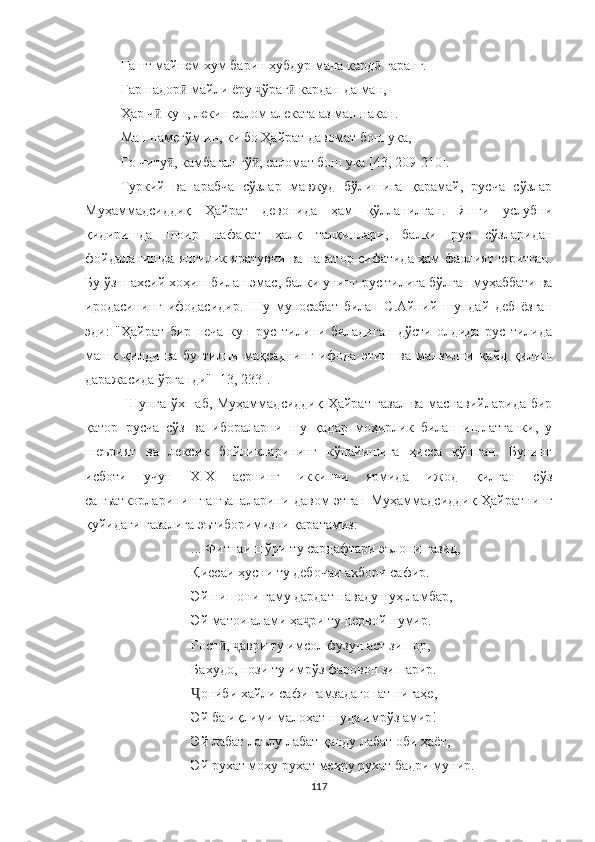 Гашт майнем хум барин ҳубдур мана кард  гаранг.ӣ
Гар надор  майли ёру  ўраг  кардан да ман,	
ӣ ҷ ӣ
Ҳар ч  кун, лекин салом алеката аз ман накан.	
ӣ
Ман намегўм ин, ки бо Ҳайрат давомат бош ука,
Го читу , камбағал гў , саломат бош ука [43, 209	
ӣ ӣ -210 ].
Туркий   ва   арабча   сўзлар   мавжуд   бўлишига   қарамай,   русча   сўзлар
Муҳаммадсиддиқ   Ҳайрат   девонида   ҳам   қўлланилган.   Янги   услубни
қидиришда   шоир   нафақат   халқ   талқинлари,   балки   рус   сўзларидан
фойдаланишда янгилик яратувчи ва наватор сифатида ҳам фаолият юритган.
Бу ўз шахсий хоҳиш билан  э мас, балки унинг рус тилига бўлган муҳаббати ва
иродасининг   ифодасидир.   Шу   муносабат   билан   С.Aйний   шундай   деб   ёзган
эди:   " Ҳ айрат   бир   неча   кун   рус   тилини   биладиган   дўсти   олдида   рус   тилида
машқ   қилди   ва   бу   тилни   мақсаднинг   ифода   этиш   ва   манзилни   қайд   қилиш
даражасида ўрганди" [13, 233].
  Шунга ўхшаб, Муҳаммадсиддиқ Ҳайрат ғазал ва маснавийларида бир
қатор   русча   сўз   ва   ибораларни   шу   қадар   моҳирлик   билан   ишлатганки,   у
шеърият   ва   лексик   бойликларининг   кўпайишига   ҳисса   қўшган.   Бунинг
исботи   учун   XIX   асрнинг   иккинчи   ярмида   ижод   қилган   сўз
санъаткорларининг анъаналарини давом этган Муҳаммадсиддиқ Ҳайратнинг
қуйидаги ғазалига эътиборимизни қаратамиз: 
... Фитнаи шўри ту сардафтари эълони газид,
Қиссаи ҳусни ту дебочаи ахбори сафир.
Эй нишони ғаму дардат наваду нуҳ ламбар,
Эй матои алами ҳа ри ту первой нумир.	
ҷ
Рост ,  аври ту имсол фузун аст зи пор,	
ӣ ҷ
Бахудо, нози ту имрўз фаровон зи парир.
ониби хайли сафи ғамзадагонат нигаҳе,	
Ҷ
Эй ба иқлими малоҳат шуда имрўз амир!
Эй лабат лаълу лабат қанду лабат оби ҳаёт,
Эй рухат моҳу рухат меҳру рухат бадри мунир.
117 