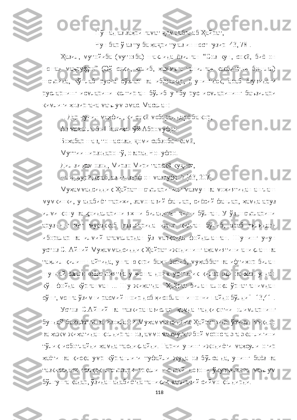 Нўшад аз заҳри ғамат  ом лаболаб Ҳайрат,ҷ
Чун бар ў аз ту ба ҳа ри ту аз ин нест гузир [43, 78].	
ҷ
Ҳазил,   мутойиба   (мутояба)   шаклида   ёзилган   “Соз   кун,   соқ ,   биё   он	
ӣ
пешаи   маъруфро”   (Эй   соқи,   келиб,   ҳаммага   танилган   касбингни   бошла!)
шеърида,   кўплаб   русча   сўзлар   ва   иборалар,   шунингдек,   араб   ёзувидаги
русларнинг   исмларини   келтирган   бўлиб   ушбу   рус   исмларининг   баъзилари
кимлиги ҳозиргача маълум эмас. Масалан:
... Дар чунин маҳфил, ки соқ  мебарад дарё ба кор,	
ӣ
Аз маҳалла бо Шалихо гўй Абромуфро.
Бохабар шав, то насозад  оми сабзобат кам ,	
ҷ ӣ
Муттии пирзодаро гў, оварад Чопуфро.
Дил зи ғам озод, Мирзо Мири тарёк  ку ост,	
ӣ ҷ
Чанд дур , ёраб, аз ин зарф он мазруфро? 	
ӣ [4 3, 207 ] .
Муҳаммадсид д иқ Ҳайрат шеърларининг мазмун ва моҳиятидан англаш
мумкинки,   у   адабиёт   тарихи,   замонавий   фанлар,   сиёсий   фанлар,   ҳамда   аруз
илми   қону   ва   қоидаларини   яхши   биладиган   киши   бўлган.   У   ўз   шеърларини
арузнинг   энг   мураккаб   вазнларида   ижод   қилган   бўлиб,   араб   тилидаги
иборалар   ва   илмий   атамалардан   ўз   мавқеида   фойдаланган.   Шунинг   учун
устоз С. Айний Муҳаммадсиддиқ Ҳайрат ижодининг аҳамиятини аниқлаш ва
таҳлил қилиш пайтида,  унга  юқори баҳо  бериб,  муҳаббат  ва  ифтихор билан
шундай   ёзган:   «Шеъриятда   у   менга   доим   устозлик   қилар   эди   ва   мен   ундан
кўп   фойда   кўрганман   ...   Шу   жиҳатдан   Ҳайрат   билан   алоқа   ўрнатганимдан
сўнг, менга ўзимни расмий шоир деб ҳисоблаш ишончи пайдо бўлди" [13,41].
Устоз   С.Айний   ва   тазкиранавислар   ҳамда   тадқиқотчи   олимларнинг
бундай баҳолаши ва изоҳлаши Муҳаммадсиддиқ Ҳайратнинг ўзидан миқдор
ва ҳажм жиҳатидан қолдирган оз, аммо мазмунан бой меросга эга эканлигини
тўлиқ   исботлайди   ҳамда   тасдиқлайди.   Гарчи   унинг   ижодиёти   маҳсули   оғир
ҳаёти   ва   қисқа   умр   кўрганлиги   туфайли   жуда   оз   бўлса-да,   унинг   баёз   ва
тазкирадаги   тарқоқ   шеърлари   орқали   шеърий   девони   ўқувчиларга   маълум
бўлгунга қадар, ўзидан адабиётда таниқли маънавий сиймо қолдирди.
118 