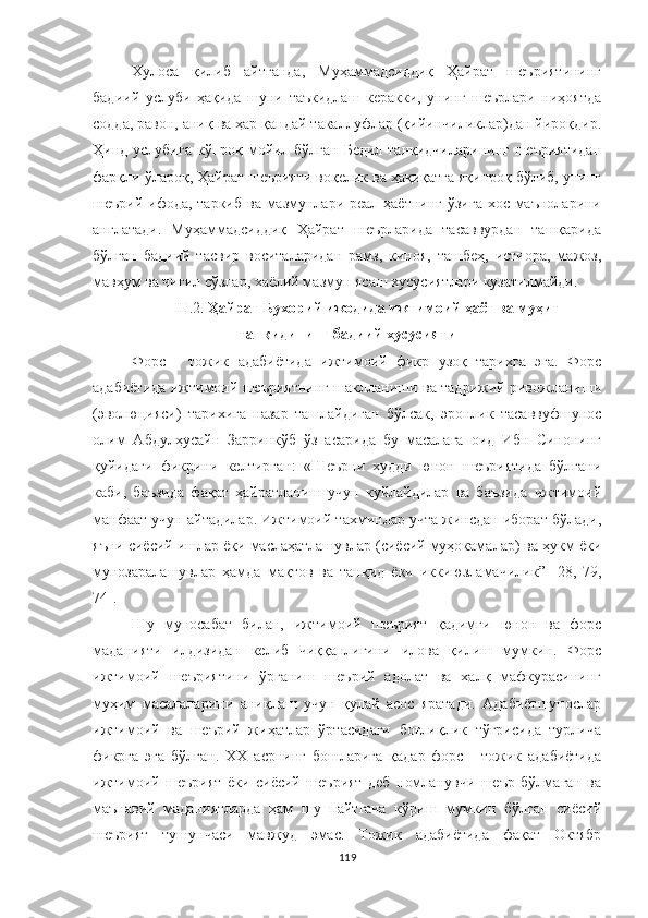 Хулоса   қилиб   айтганда,   Муҳаммадсиддиқ   Ҳайрат   шеъриятининг
бадиий   услуби   ҳақида   шуни   таъкидлаш   керакки,   унинг   шеърлари   ниҳоятда
содда, равон, аниқ ва ҳар қандай такаллуфлар (қийинчиликлар)дан йироқдир.
Ҳинд услубига  кўпроқ мойил бўлган Бедил танқидчиларининг шеъриятидан
фарқли ўлароқ, Ҳайрат шеърияти воқелик ва ҳақиқатга яқинроқ бўлиб, унинг
шеърий ифода, таркиб ва мазмунлари реал ҳаётнинг ўзига хос маъноларини
англатади.   Муҳаммадсиддиқ   Ҳайрат   шеърларида   тасаввурдан   ташқарида
бўлган   бадиий   тасвир   воситаларидан   рамз,   киноя,   ташбеҳ,   истиора,   мажоз,
мавҳум ва чигил сўзлар, хаёлий мазмун ясаш хусусиятлари кузатилмайди.
III.2.  Ҳайрат Бухорий ижодида  ижтимоий ҳаёт ва муҳит
танқидининг бадиий хусусияти
Форс   -   тожик   адабиётида   ижтимоий   фикр   узоқ   тарихга   эга.   Форс
адабиётида ижтимоий шеъриятнинг шаклланиши ва тадрижий ривожланиши
( э волюцияси)   тарихига   назар   ташлайдиган   бўлсак,   эронлик   тасаввуфшунос
олим   Aбдулҳусайн   Зарринкўб   ўз   асарида   бу   масалага   оид   Ибн   Синонинг
қуйидаги   фикрини   келтирган:   «Шеърни   худди   юнон   шеъриятида   бўлгани
каби,   баъзида   фақат   ҳайратланиш   учун   куйлайдилар   ва   баъзида   ижтимоий
манфаат учун айтадилар. Ижтимоий тахминлар учта жинсдан иборат бўлади,
яъни сиёсий ишлар ёки маслаҳатлашувлар (сиёсий муҳокамалар) ва ҳукм ёки
мунозаралашувлар   ҳамда   мақтов   ва   танқид   ёки   иккиюзламачилик ”   [ 28,   79,
74].
Шу   муносабат   билан,   ижтимоий   шеърият   қадимги   юнон   ва   форс
маданияти   илдизидан   келиб   чиққанлигини   илова   қилиш   мумкин.   Форс
ижтимоий   шеъриятини   ўрганиш   шеърий   адолат   ва   халқ   мафкурасининг
муҳим   масалаларини   аниқлаш   учун   қулай   асос   яратади.   Адабиётшунослар
ижтимоий   ва   шеърий   жиҳатлар   ўртасидаги   боғлиқлик   тўғрисида   турлича
фикрга   эга   бўлган.   XX   асрнинг   бошларига   қадар   форс   -   тожик   адабиётида
ижтимоий   шеърият   ёки   сиёсий   шеърият   деб   номланувчи   шеър   бўлмаган   ва
маънав ий   маданиятларда   ҳам   шу   пайтгача   кўриш   мумкин   бўлган   сиёсий
шеърият   тушунчаси   мавжуд   эмас.   Тожик   адабиётида   фақат   Октябр
119 