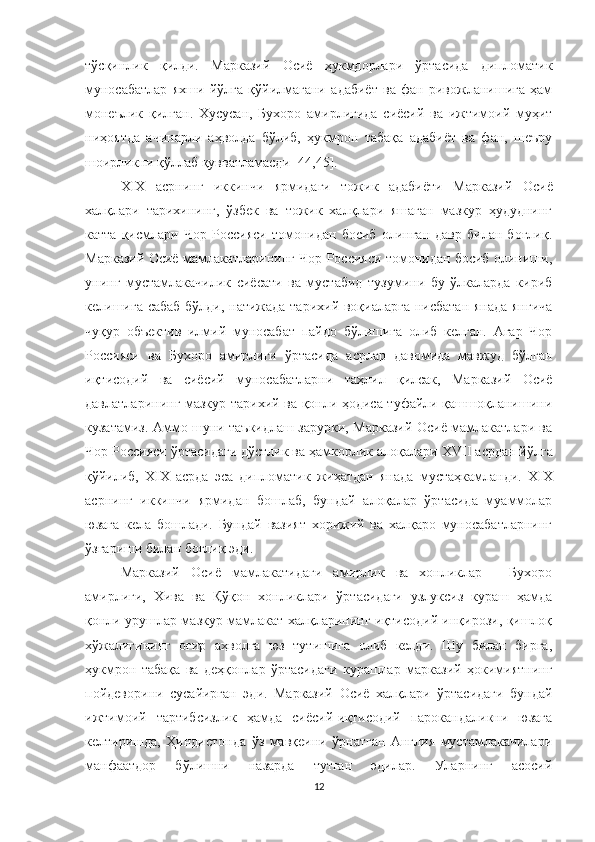 тўсқинлик   қилди.   Марказий   Осиё   ҳукмдорлари   ўртасида   дипломатик
муносабатлар   яхши   йўлга   қўйилмагани   адабиёт   ва   фан   ривожланишига   ҳам
монеълик   қилган.   Хусусан,   Бухоро   амирлигида   сиёсий   ва   ижтимоий   муҳит
ниҳоятда   ачинарли   аҳволда   бўлиб,   ҳукмрон   табақа   адабиёт   ва   фан,   шеъру
шоирликни қўллаб қувватламасди [44,45].
Х I Х   асрнинг   иккинчи   ярмидаги   тожик   адабиёти   Марказий   Осиё
халқлари   тарихининг,   ўзбек   ва   тожик   халқлари   яшаган   мазкур   ҳудуднинг
катта   қисмлари   Чор   Россияси   томонидан   босиб   олинган   давр   билан   боғлиқ.
Марказий Осиё мамлакатларининг Чор Россияси томонидан босиб олиниши,
унинг   мустамлакачилик   сиёсати   ва   мустабид   тузумини   бу   ўлкаларда   кириб
келишига сабаб бўлди, натижада тарихий воқиаларга нисбатан янада янгича
чуқур   объектив   илмий   муносабат   пайдо   бўлишига   олиб   келган.   Aгар   Чор
Россияси   ва   Бухоро   амирлиги   ўртасида   асрлар   давомида   мавжуд   бўлган
иқтисодий   ва   сиёсий   муносабатларни   таҳлил   қилсак,   Марказий   Осиё
давлатларининг мазкур тарихий ва қонли ҳодиса туфайли қашшоқланишини
кузатамиз. Аммо шуни таъкидлаш зарурки, Марказий Осиё мамлакатлари ва
Чор Россияси ўртасидаги дўстлик ва ҳамкорлик алоқалари  XVII  асрдан йўлга
қўйилиб,   XIX   асрда   эса   дипломатик   жиҳатдан   янада   мустаҳкамланди.   XIX
асрнинг   иккинчи   ярмидан   бошлаб,   бундай   алоқалар   ўртасида   муаммолар
юзага   кела   бошлади.   Бундай   вазият   хорижий   ва   халқаро   муносабатларнинг
ўзгариши билан боғлиқ эди.
Марказий   Осиё   мамлакатидаги   амирлик   ва   хонликлар   -   Бухоро
амирлиги,   Хива   ва   Қўқон   хонликлари   ўртасидаги   узлуксиз   кураш   ҳамда
қонли урушлар мазкур мамлакат халқларининг иқтисодий инқирози, қишлоқ
хўжалигининг   оғир   аҳволга   юз   тутишига   олиб   келди.   Шу   билан   бирга,
ҳукмрон   табақа   ва   деҳқонлар   ўртасидаги   курашлар   марказий   ҳокимиятнинг
пойдеворини   сусайирган   эди.   Марказий   Осиё   халқлари   ўртасидаги   бундай
ижтимоий   тартибсизлик   ҳамда   сиёсий-иқтисодий   парокандаликни   юзага
келтиришда,   Ҳиндистонда   ўз   мавқеини   ўрнатган   Англия   мустамлакачилари
манфаатдор   бўлишни   назарда   тутган   эдилар.   Уларнинг   асосий
12 