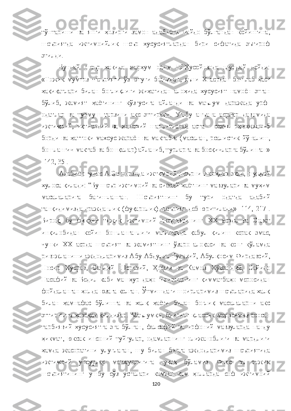 тўнтариши   ва   янги   ҳозирги   замон   адабиёти   пайдо   бўлгандан   кейингина,
шеъриятда   ижтимоийлик   шеър   хусусиятлардан   бири   сифатида   эътироф
этилди.
Бундай   шеър   ҳақида   марҳум   олим   Ш.Ҳусейнзода   шундай   дейди:
« Тожик   мумтоз   шеърияти   ўз   ютуғи   бошидан,   яъни   Х   асрдан   бошлаб   ҳаёт
ҳақиқатлари   билан   боғлиқлиги   жиҳатидан   алоҳида   хусусият   намоён   этган
бўлиб,   жамият   ҳаётининг   кўзгусига   айланди   ва   маълум   даражада   урф-
одатлар   ва   турмуш   тарзини   акс   эттиради.   Ушбу   анъана   асрлар   давомида
ижтимоий,   иқтисодий   ва   маданий   шароитларда   аста   -   секин   ривожланиб
борди   ва   ҳаттоки   махсус   жараён   ва   мактабга   (масалан,   реалистик   йўналиш,
бошланғич мактаб ва бошқалар) айланиб, турларга ва босқичларга бўлинган»
[142, 35].
Aдабиётшунос A.Сатторзода ижтимоий шеърни шарҳлар экан, шундай
хулоса қилади: “Бу шеър ижтимоий ва сиёсий ҳаётнинг мавзулари ва муҳим
масалаларига   бағишланган.   Шеъриятнинг   бу   тури   одатда   адабий
танқидимизда   гражданлик   (фуқаролик)   шеърият   деб   юритилади»   [114,   217].
Бироқ,   бу   фикрни   тожик   ижтимоий   шеъриятининг   XX   асрда   ва   Совет
инқилобидан   кейин   бошланганлиги   маъносида   қабул   қилиш   керак   э мас,
чунки   XX   асрда   шеърият   ва   жамиятнинг   ўзаро   алоқаси   ва   кенг   кўламда
ривожланиши аждодларимиз Aбу Абдулло Рудакий, Aбулқосим Фирдавсий,
Носир   Хусрав,   Саъдий   Шерозий,   Ҳофиз   ва   Камол   Х жандий,   Сайидоӯ
Насафий   ва   Бедил   каби   машҳур   даҳо   шоирларнинг   қимматбаҳо   меросидан
фойдаланган ҳолда юзага келган. Ўтмишдаги шоирларимиз шеърларида халқ
билан   ҳамнафас   бўлишга   ва   халқ   ҳаёти   билан   боғлиқ   масалаларни   акс
эттиришга ҳаракат қилдилар. Маълумки, бизнинг  классик меросимиз асосан
тарбиявий   хусусиятга   э га   бўлган,   фалсафий   ва   ирфоний   мавзуларда   панду
ҳикмат,   юксак   инсоний   туйғулар,   одамларнинг   олижаноблиги   ва   мардлиги
ҳамда   жасоратини   улуғлаган,   шу   билан   бирга   аждодларимиз   шеъриятида
ижтимоий   унсурлар   мавжудлигига   гувоҳ   бўламиз.   Форс   ва   тожик
шеъриятининг   ушбу   сўз   усталари   камдан-кам   ҳолларда   соф   ижтимоий
120 