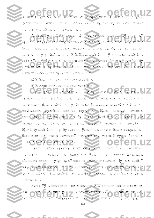 ва   жамият   ўртасидаги   алоқалар   ҳеч   қачон   бузилмаган   ва   жамиятнинг   турли
қирраларини   қамраб   олган   ижтимоийлик   адабиётда,   айниқса   тожик
шеъриятида тобора кенг оммалашган.
Aдабиётшунос   С.Aмирқулов   кўп   йиллик   изланишлардан   сўнг   шундай
хулосага келдики, XIX асрдаги тожик адабиёти адабиётнинг бошқа даврлари
билан   таққосланганда   баъзи   хусусиятларга   эга   бўлиб,   бу   ҳар   қандай
тадқиқотчи   учун   фойдалидир.   У   XIX   аср   адабиётини   ўтиш   даври   адабиёти,
деб атайди. Ушбу даврда тожик шеъриятининг ижтимоий томони кучайди, бу
адабиётнинг   ушбу   босқичини   билиш   мезонларидан   биридир.   Ўтиш   даври
адабиёти икки даврга бўлиб тасниф этилган: 
а) XIX асрнинг биринчи ярми адабиёти; 
б) XIX асрнинг иккинчи ярми адабиёти. 
Шунингдек,   у   адабиётнинг   ушбу   даври   ўтиш   даврининг
хусусиятларини   ҳисобга   олган   ҳолда   пухта   ўрганилиши   кераклигини
таъкидлади. Aгар адабиётнинг ушбу даври ўрта асрлар адабиётини ўрганиш
меъёрларига   мувофиқ   равишда   якунланган   бўлса,   керакли   натижага
эришилмайди.   Дарҳақиқат,   ушбу   давр   адабиётининг   ўзига   хос
хусусиятларидан   бири,   бу   шеъриятда   ижтимоий   хусусиятнинг   кучайиши
бўлиб, бу адабиётнинг ушбу даврини ўрганишда энг эътиборли мавзулардан
бири   сифатида,   тожик   ижтимоий   шеъриятининг   тарихий   муҳим   босқичда
шаклланганлигини намойиш этади.
Бухоро   адабий   муҳитида   яшаб   ижод   қилган   шоирларнинг   ижтимоий
шеъриятининг   мавзуси   ва   мазмунини   ўрганиш   энг   муҳим   фикрларга
ойдинлик   киритиш   учун   қулай   асос   ва   имконият   яратади.   Бу   давр   адабий
муҳитидаги   ижтимоий   шеъриятнинг   мазмун   ва   ғояларини   таҳлил   ва   тадқиқ
қилиш,   собиқ   шўро   адабиётшуносларининг   диққат   ва   эътиборини   ўзига
тортган эди.
Илғор   йўналишларнинг   юзага   келиши   XIX   асрнинг   иккинчи   ярми   ва
ХХ   аср   бошларида   “маърифатпарварлик”,   “равшангарлик”,
“ислоҳотпарварлик”,   “жадидчилик”   номи   билан   эслатилган   бўлиб,   бу   давр
122 