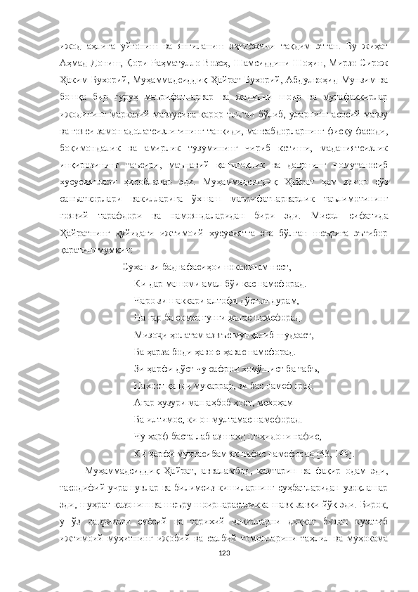 ижод   аҳлига   уйғониш   ва   янгиланиш   эҳтиёжини   тақдим   этган.   Бу   жиҳат
Аҳмад Дониш, Қори Раҳматулло Возеҳ, Шамсиддини Шо ҳин, Мирзо Сирож
Ҳаким  Бухорий,  Муҳаммадсиддиқ  Ҳайрат  Бухорий,  Абдулвоҳид  Мунзим   ва
бошқа   бир   гуруҳ   маърифатпарвар   ва   жадидчи   шоир   ва   мутафаккирлар
ижодининг   марказий  мавзусида   қарор  топган  бўлиб,   уларнинг   асосий  мавзу
ва ғояси замон адолатсизлигининг танқиди, мансабдорларнинг фисқу фасоди,
боқимондалик   ва   амирлик   тузумининг   чириб   кетиши,   маданиятсизлик
инқирозининг   таъсири,   маънавий   қашшоқлик   ва   даврнинг   номутаносиб
хусусиятлари   ҳисобланар   эди.   Муҳаммадсиддиқ   Ҳайрат   ҳам   илғор   сўз
санъаткорлари   вакилларига   ўхшаш   маърифатпарварлик   таълимотининг
ғоявий   тарафдори   ва   намояндаларидан   бири   эди.   Мисол   сифатида
Ҳайратнинг   қуйидаги   ижтимоий   хусусиятга   эга   бўлган   шеърига   эътибор
қаратиш мумкин:
     Сухан зи баднафасиҳои нокасонам нест,
Ки дар машоми амал бўи кас намефорад.
Чаро зи шаккари алтофи дўстон дурам,
На гар ба сомеа ғунги магас намефорад.
Мизо и ҳолатам аз яъс мунқалиб шудааст,ҷ
Ба ҳарза боди ҳавою ҳавас намефорад.
Зи ҳарфи дўст чу сафрои хомўшист ба табъ,
Нахост қанди мукаррар, зи бас намефорад.
Агар ҳузури ман аҳбоб хост, мехоҳам  -
Ба илтимос, ки он мултамас намефорад. 
Чу ҳарф баста лаб аз шаҳд шоҳидони нафис,
Ки ҳарфи муҳтасибам як нафас намефорад [ 4 3, 149].
Муҳаммадсиддиқ   Ҳайрат,   авваламбор,   камтарин   ва   фақир   одам   эди,
тасодифий учрашувлар ва билимсиз кишиларнинг суҳбатларидан узоқлашар
эди, шуҳрат қазониш ва шеъру шоирпарастликка шавқ-завқи йўқ эди. Бироқ,
у   ўз   давридаги   сиёсий   ва   тарихий   воқиаларни   диққат   билан   кузатиб
ижтимоий   муҳитнинг   ижобий   ва   салбий   томонларини   таҳлил   ва   муҳокама
123 