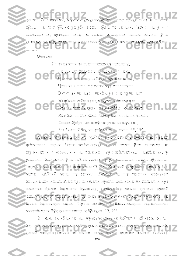 қилган.   Энг   муҳими,   Муҳаммадсид д иқ   Ҳайрат   шеърларида   очиқ   ва   ошкора
сўзлаш   ва   ростгўйлик   услуби   яққол   кўзга   ташланади,   "замон   ва   унинг
одамлари"ни,   ҳукмрон   синф   ва   давлат   эгаларини   танқид   қилиш,   ўша
даврдаги мавжуд тузулишдан норозилигини ифода этиш мавзуси муҳим ўрин
олган.
Масалан:
    Он ки аз хони висолаш нарасиду нарасанд,
На паи а з фақирон, на паси  анг шаҳон.ҷ ҷ
ои тан сохта дар пайкари худ сим сатир,	
Ҷ
ои дил дошта дар синаи худ санг ниҳон.
Ҷ
Эҳтирози ман аз он маҳфилу з-он ан уман аст,	
ҷ
Маҳфили кайфпарон, ан умани банг аҳон.	
ҷ ҷ
Ору нангест ба  уз ишқу муҳаббат, ки ба даҳр,	
ҷ
Ҳам бад-он ори кеҳон рафту бад -ин нанги ме ҳон.
Фикри Ҳайрат зи хамўшет раҳи масдуд аст,
Боз бикшой бад-ин қофияи танг даҳон [43, 154].
Aввало,   Муҳаммадсиддиқ   Ҳайрат   ўша   даврдаги   сиёсий   ва   давлат
ҳаётининг   деярли   барча   жабҳаларида   илдиз   отган   ўша   олимлар   ва
ёзувчиларнинг   жоҳиллиги   ва   реакцион   муносабатларидан   ғазабланди,   у
уларнинг   барчасини   ўша   пайтда   жамият   учун   ҳалокатли   таъсир   кўрсатган
"зарарли микроблар" деб ҳисоблади[43,29]. "Ҳақиқий микроблар", деди у бир
марта   C.Aйний   мана   шу   жоҳил   олимлар   ва   шу   талончи   ҳокимият
бошлиқларидирлар.   Aгар   рус   олимлари   Бухоро   аҳолисига   микробларни   йўқ
қилишда   ёрдам   бермоқчи   бўлсалар,   авваламбор   аҳоли   орасида   руҳий
касалликларни   тарқатадиган   бу   одамга   ўхшаш   микробларни   йўқ   қилишга
ёрдам   беришлари   керак.   Шунда   жисмоний   касалликларни   тарқатадиган
микробларни йўқ қилиш осонроқ бўлади» [13, 244].
Бошқача   қилиб   айтганда,   Муҳаммадсиддиқ   Ҳайрат   яшаб   ижод   қилган
бир пайтда, жамиятда ахлоқий бузуқлик ва маънавият инқирози юзага келиб,
диний   ақидапарастлик   ва   ислом   номи   билан   ҳаракат   қилган   олимлар
124 