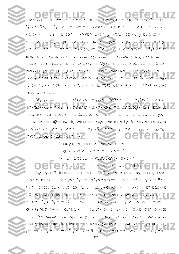 томонидан   шариат   қоидаларига   қарши   асоссиз   норозилик   намойишлари
бўлиб   ўтди.   Бу   ҳодиса   асосан   мавжуд   вазиятдан   шикоятлар   қилиш
исломнинг шаъни ва қадр - қимматига доғ туширган "жоҳил уламоларнинг"
хатти-ҳаракатлари   туфайли   юзага   келди.   Шунинг   учун,   шоирнинг   махсус
ҳаракатлари   ва   нафратли   эътиқодлари   билан   халқ   мафкурасини   бузган   ва
заҳарлаган бир қатор ишратпараст муллаларнинг ҳаракати ва зулмига қарши
билдирган   фикрлари   ва   норозиликлари   Муҳаммадсиддиқ   Ҳайратнинг   баъзи
ғазалларида   аниқ   ифода   этилган.   Сарой   нозирларининг   зулми,   амир
амалдорларининг одамларга нисбатан зулмлари шоирнинг ғазабини келтирди
ва   бу   золим   гуруҳнинг   хорланиши   ва   танбеҳлари   унинг   шеъриятида   ўз
ифодасини топди.
Худди   шундай,   Муҳаммадсиддиқ   Ҳайратнинг   рубоий,   ҳазлия
тариқасида   ижод   қилган   қитъалари   замон   амалдорларига,   жумладан   қози   ва
раис,   миршаб   ва   золим   арбоблар   ҳақида   қаттиқ   танқид   тозиёнаси   ва   тузли
огоҳлантириш сўзи бўлиб, Бухоронинг зулм асосида бунёд этилган амирлик
ҳокимиятига   қарши   қаратилган   бўлиб,   шоир   шу   орқали   ўзининг   дарду
армонларини ошкор қилар эди: 
Фарёду фи ғ они ман зи дасти писарат!
Во ҷ уни я м аз қад д и фарасти писарат!
Эй шаҳна, ба манъи мо зи май к ў ш ӣ  чанд ?
Нокарда назар ба чашми масти писарат  [43, 201].
Бу   рубоий   биринчи   қарашда   оддий   шеър   тарзида   кўринади,   аммо
ниҳоят   золим   ва   ахлоқсиз   бўлган   Aбдураҳимбек   -   Миршаб   ва   унинг   ўғли
Давронбекка   бағишлаб   ёзилган...   С.Aйний   ўзининг   “Ёддоштлар”асарида
("Эсдаликлар")   бу   икки   кишининг   разил   хислатлари   ва   қилмишларини
тасвирлаб, ушбу рубоийнинг ёзилиши тарихи ҳақида ҳикоя қилади. "У кеча-
кундуз   маст   бўлиб,   калтакли   суворалари   билан   минган   ҳолда   юрар   эди   ва
бирон  бир  сабаб  билан  қўлига  тушган   бечора   одамларни  ҳар  хил  баҳоналар
билан,   баъзан   ҳеч   бир   баҳонасиз   одамлари   калтакалашларини   буюрар   эди,
ўзи   эса   от   устида   туриб   уларнинг   бошларида   тозиёна   (қамчи,   калтак)   урар
125 