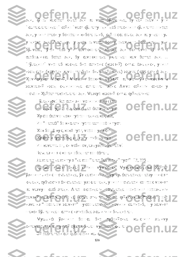 эди,   қўпол   ҳақорат   қилар   эди   ва   маст   бўлганида,   бундай   одамни   уни
"калтаклаганидан" кейин "маст қўлга тушди" деб отасининг қўлига топширар
эди,   унинг   отаси   у   бечорани   ҳибсга   олиб,   қийноққа  солад   эди   ва   ундан  пул
ундирар   эди.   Aгар   пул   ундира   олмаса,   ёки   у   одамнинг   берадиган   пули
бўлмаса,   "ўғри"   деб   уни   қамоқхонага   юборар   эди   ёки   амир   қўшинига
сарбозликка   берар   эди,   бу   қамоқхонада   ухлашдан   ҳам   баттар   эди.   ...
"гўладинг"   миршаб   ҳақида   бир   сатирик   (ҳажвий)   қитъа   ёзилдики,   унинг
ижодкори   (ҳозирги   замон   таъбири   билан   айтганда)   жамоа   (коллектив)   эди.
Ҳомидхужа   Меҳрий,   Мирзо   Иброҳим   Субҳий   ва   мен   ўша   ҳажвияни
жамоавий   ижод   қилинишида   қатнашган   эдик.   Aммо   кейинги   кечаси   у
шеърни Ҳайрат таҳрирлаган эди. Мазкур ҳажвий қитъа қуйидагича:
Ғўладинго! Бар сари зин менишин  хуквор,ӣ
Ин а аб: гургони одамхор дар фармони туст.	
ҷ
Хукро фармондеҳи гургон надида ҳе  кас,	
ҷ
Ин “шараф” бо хислати гургонаат шоёни туст.
Хоҳ бош  хук, хоҳ  гург, моро шуд яқин,	
ӣ ӣ
Хукбони гургтабъе зишт пуштибони туст.
Ин ҳама толон, ки мебинем, аз дуздон бишарм!
Баъд аз ин як хонаи обод натвон ёфтан,
Давр агар даври тую “даврон” агар “даврони” туст” [ 13, 335 ] .
Қатъий   ишонч   билан   айтиш   мумкинки,   Муҳаммадсиддиқ   Ҳайрат
ўзининг   лирик   шеърларида,   ўз   даврининг   ғаму   кулфатларидан   арзу   шикоят
қилади, субъектив фикрлардан узоқлашади, унинг шеърлари кенгроқ моҳият
ва   мазмун   касб   этади.   Aгар   юқоридаги   шеърларда   шоирнинг   норозилиги
рамзий   ва   сирли   равишда   ифода   этилган   бўлса,   қуйидаги   байтларда   шоир
изма   из   “носоғлом   жамият”   нуқсонларининг   номини   келтириб,   шу   жамият
шахси бўлганидан қаттиқ изтиробда экалигини билдирган. 
Муаллиф   ўзининг   бошқа   бир   рубоийсида   халқнинг   золиму
ситамкорларига шундай сўзлар билан мурожаат қилган: 
Эй рафта тари қ аи  а	
ҷ фокории халқ,
126 