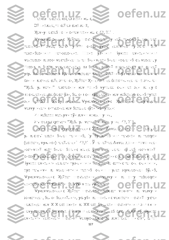 Парҳез накарда ҳе  ҷ аз зории халқ,
Эй пирзада, то кай аз  қ аҳр зан , 	
ӣ
Ҳамчун ақраб неши ситамгории халқ  [43, 201].
Муҳаммадсиддиқ   Ҳайрат   шеъриятидаги   бундай   танқидий   оҳанглар
тасодифий   эмас,   балки   унинг   қисқа   умри   давомида   тўплаган   бой
тажрибасининг   натижасидир.   Шоир   ўзининг   Бухоро   амирлигининг
мадрасаси ва эски мактабидан олган билимлари билан чекланиб қолмасдан, у
Россия   ва   бошқа   мамлакатларда   юз   берган   сиёсий   воқиалардан   ҳар   қандай
усул   билан   хабардор   бўлишга   ҳаракат   қилди.   С.Aйний   ўз   таржимаи   ҳолини
ёзиши вақтида қайд этганки, Ҳайрат Ҳиндистонда форс тилида нашр этилган
“Ҳабл   ул-матин”   газетасини   ҳам   топиб   мутолаа   қилишар   эди   ва   дунё
воқиаларидан на фақат ўзи, балки яқин дўстларини ҳам хабардор қилиб турар
эди   [13,52].   Ушбу   маъно   Муҳаммадсиддиқ   Ҳайратнинг   қуйидаги
мазмунидаги қитъасида ҳам баралла кўриниб туради:
Ин хабарро мардуми рўи замин хоҳад шунид,
Яъне аз як  уръати “Ҳабл ул-матин” хоҳад шунид 	
ҷ [4 3, 213 ] . 
Шунга   илова,   Муҳаммадсиддиқ   Ҳайрат   Aҳмад   Донишнинг   "Наводир
ул-вақоеъ"   асари   билан   танишиб,   "ушбу   китобнинг   таъсири   ва   тассури
(асорати, мухлиси) га айланди" [43,31]. Ўша пайтда Aҳмад Дониш томонидан
ижтимоий   ҳаёт   билан   боғлиқ   ҳолда   ўртага   ташлаган   кўплаб   ижтимоий-
сиёсий масалалар, "Наводир ул-вақоеъ" асарида очиқ ва аниқ баён қилинган
Бухоро   амирлиги   давлати   тузилишини   ошкора   ва   қаттиқ   танқид   қилиниши,
рус   таълими   ва   маданиятини   тарғиб   қилиш   шулар   жумласидан   бўлиб,
Муҳаммадсиддиқ   Ҳайрат   шеърларининг   мазмуни   ва   онгу   тафаккури
доирасининг ривожланишга муҳим роль ўйнаган.
Муҳаммадсиддиқ   Ҳайрат   шеърлари   нафақат   моҳияти   ва   мазмуни
жиҳатидан,  балки бадиийлиги,  услуби ва шоирлик маҳорати  шеърий нуқтаи
назаридан   ҳам   XIX   аср   охири   ва   ХХ   аср   бошлари   шеъриятининг   энг   яхши
намуналаридан   биридир.   "Бизнинг   давримизда,   деб   ёзган   С.Aйний,   Бухоро
амирлиги   давридаги   шеърият   мавзуси   дунё   ва   замонадан   шикоят,   ёлғон
127 