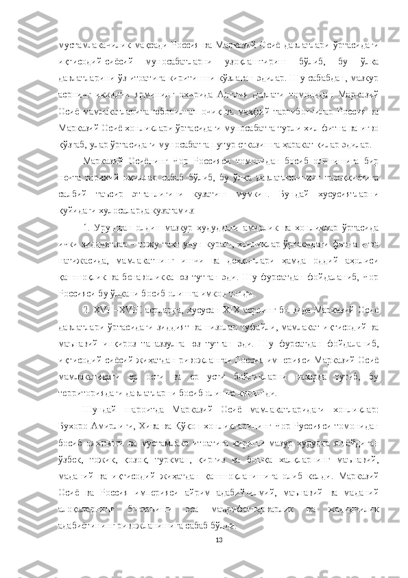 мустамлакачилик   мақсади   Россия   ва   Марказий   Осиё   давлатлари   ўртасидаги
иқтисодий-сиёсий   муносабатларни   узоқлаштириш   бўлиб,   бу   ўлка
давлатларини ўз итоатига киритишни кўзлаган эдилар. Шу сабабдан, мазкур
асрнинг   иккинчи   ярмининг   охирида   Англия   давлати   томонидан   Марказий
Осиё   мамлакатларига   юборилган   очиқ   ва   махфий   тарғиботчилар   Россия   ва
Марказий Осиё хонликлари ўртасидаги муносабатга турли хил фитна ва иғво
қўзғаб, улар ўртасидаги муносабатга путур етказишга ҳаракат қилар эдилар. 
Марказий   Осиёнинг   Чор   Россияси   томонидан   босиб   олинишига   бир
нечта   тарихий   омиллар   сабаб   бўлиб,   бу   ўлка   давлатларининг   тараққиётига
салбий   таъсир   этганлигини   кузатиш   мумкин.   Бундай   хусусиятларни
қуйидаги хулосаларда кузатамиз: 
1.   Урушдан   олдин   мазкур   ҳудуддаги   амирлик   ва   хонликлар   ўртасида
ички зиддиятлар – тожу тахт учун кураш, хонликлар ўртасидаги фитна иғво
натижасида,   мамлакатнинг   ишчи   ва   деҳқонлари   ҳамда   оддий   аҳолиси
қашшоқлик   ва   бенаволикка   юз   тутган   эди.   Шу   фурсатдан   фойдаланиб,   Чор
Россияси бу ўлкани босиб олишга имкон топди. 
2. XVII–XVIII  асрларда,  хусусан  XIX асрнинг  бошида  Марказий   Осиё
давлатлари  ўртасидаги   зиддият   ва  низолар  туфайли,  мамлакат   иқтисодий  ва
маънавий   инқироз   таназзулга   юз   тутган   эди.   Шу   фурсатдан   фойдаланиб,
иқтисодий-сиёсий жиҳатдан ривожланган Россия империяси Марказий Осиё
мамлакатидаги   ер   ости   ва   ер   усти   бойликларни   назарда   тутиб,   бу
территориядаги давлатларни босиб олишга киришди.
Шундай   шароитда   Марказий   Осиё   мамлакатларидаги   хонликлар:
Бухоро Амирлиги, Хива ва   Қўқон хонликларининг   Чор Руссияси томонидан
босиб   олиниши   ва   мустамлака   итоатига   кириши   мазур   ҳудудда   яшайдиган
ўзбек,   тожик,   қозоқ,   туркман,   қирғиз   ва   бошқа   халқларнинг   маънавий,
маданий   ва   иқтисодий   жиҳатдан   қашшоқланишига   олиб   келди.   Марказий
Осиё   ва   Россия   империяси   айрим   адабий-илмий,   маънавий   ва   маданий
алоқаларнинг   боғланиши   эса   маърифатпарварлик   ва   жадидчилик
адабиётининг ривожланишига сабаб бўлди. 
13 