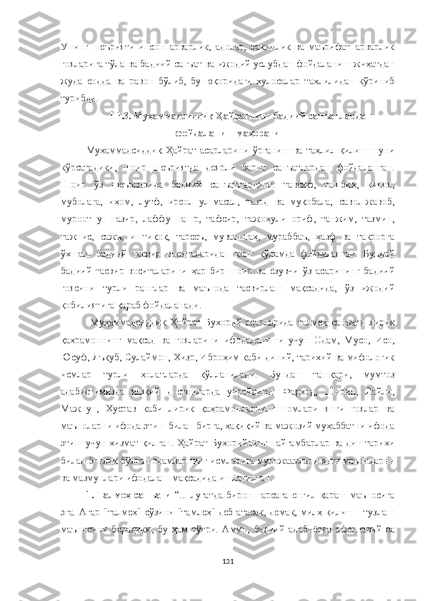 Унинг   шеърияти   инсонпарварлик,   адолат,   эркинлик   ва   маърифатпарварлик
ғояларига тўла ва бадиий санъат ва ижодий услубдан фойдаланиш жиҳатдан
жуда   содда   ва   равон   бўлиб,   бу   юқоридаги   хулосалар   таҳлилидан   кўриниб
турибди.
III .3.   Муҳаммадсиддиқ Ҳайратнинг бадиий санъатлардан
фойдаланиш маҳорати
Муҳаммадсиддиқ   Ҳайрат   асарларини   ўрганиш   ва   таҳлил   қилиш   шуни
кўрсатадики,   шоир   шеъриятда   деярли   барча   санъатлардан   фойдаланган.
Шоир   ўз   шеърларида   бадиий   санъатларнинг:   тавсиф,   ташбиҳ,   киноя,
муболаға,   иҳом,   лутф,   ирсол   ул-масал,   тазод   ва   муқобала,   савол-жавоб,
муроот   ун-назир,   лаффу   нашр,   тафсир,   тажоҳули   ориф,   танжим,   тазмин,
тажнис,   сажъ,   иштиқоқ,   тарсеъ,   мувашшаҳ,   мураббаъ,   ҳазф   ва   такрорга
ўхшаш   бадиий   тасвир   воситаларидан   кенг   кўламда   фойдаланган.   Бундай
бадиий   тасвир   воситаларини   ҳар   бир   шоир   ва   ёзувчи   ўз   асарининг   бадиий
ғоясини   турли   ранглар   ва   маънода   тасвирлаш   мақсадида,   ўз   ижодий
қобилиятига қараб фойдаланади.
  Муҳаммадсиддиқ   Ҳайрат   Бухорий   асарларида   талмеҳ   санъати   лирик
қаҳрамоннинг   мақсад   ва   ғояларини   ифодаланиши   учун   Одам,   Мусо,   Исо,
Юсуф, Яъқуб, Сулаймон, Хизр, Иброҳим каби диний, тарихий ва мифологик
исмлар   турли   ҳолатларда   қўлланилади.   Бундан   ташқари,   мумтоз
адабиётимизда   ишқий   достонларда   учрайдиган   Фарҳод,   Ширин,   Лайли,
Мажнун,   Хусрав   каби   лирик   қаҳрамонларнинг   номлари   янги   ғоялар   ва
маъноларни ифода этиш билан бирга, ҳақиқий ва мажозий муҳаббатни ифода
этиш учун хизмат қилган. Ҳайрат Бухорийнинг пайғамбарлар ва дин тарихи
билан боғлиқ бўлган одамларнинг исмларига мурожаатлари янги маъноларни
ва мазмунлари ифодалаш мақсадида ишлатилган.
1.   Талмеҳ   санъати   “...   луғатда   бирон   нарсага   енгил   қараш   маъносига
эга. Aгар "талмеҳ" сўзини "тамлеҳ" деб атасак, демак, милҳ қилиш - тузлаш
маъносини   берадики,   бу   ҳам   тўғри.   Aммо,   бадиий   адабиётда   афсонавий   ва
131 