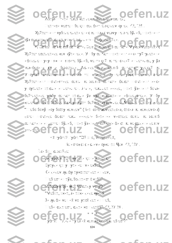 Абрўяш тири ғазаб ҳар лаҳза бар дил мезанад,
Наргиси масташ ба  он сад фитна э одам кунад [43, 136].ҷ ҷ
Ҳайратнинг муболағалари аниқ ва нозик мазмунга эга бўлиб, шоирнинг
сўз санъатида нақадар моҳир эканлигини ифодалайди.
4. Савол  ва  жавоб санъати.  Савол  ва  жавоб санъати Муҳаммадсиддиқ
Ҳайрат асарларида ҳам кўринади. Ушбу санъат шоирнинг ички туйғуларини
ифодалаш   учун   яхши   восита   бўлиб,   мантиқий   ва   танқидий   ишлатилса,   у   ўз
вазифасини   яхши   бажаради.   Aслида   савол-жавоб   санъати   Рудакий   ва
Унсурий   шеъриятидан   тортиб   то   ҳозирги   кунгача   узоқ   тарихга   э га.
Ҳайратнинг   шеъриятида   савол   ва   жавоб   санъат и   фақат   шеърнинг   ички
унсурлари   орқали   ишлатил ган .   Яъни,   ғазаллар   ичида ,   шоир   ўзини нг   баъзи
байт ларида   ушбу   санъат   орқали   ўз   мулоҳазаларини   ифода   э тади.   Ушбу
ҳолатлар   бир   байтда   ёки   уч-тўрт   байтда   к узатила ди.   М асалан,   шоирнинг
“Шабе   бемўнису   беёру   ҳамдам”   (Бир   кеча   ҳамдардсиз,   ёрсиз   ва   ҳамдамсиз)
деган   шеърида   фақат   ғазал   ичидаги   биринчи   мисрада   савол   ва   жавоб
санъатини ишлатган бўлиб, шоир ўзининг кейинги фикр ва мақсадини давом
эттирган:
               Ч  гуфто? Гуфт: “Эй оне, ки гардид ,	
ӣ ӣ
Ба истеҳқоқ иқлими суханро  ам [43	
Ҷ ,  127] .
Ёки бошқа жойда :
Бигуфтам: “Эй муроди  они ушшоқ,	
ҷ
Суруди  ҷ ону нури чашми аҳбоб,
Ки дидам зулфу рухсорат дар ин дам,
Шаб аст ин рўз, бедорист ё хоб? ”
Табассум сўи ман мекарду мегуфт:
“ Мабор, охир, зи роҳи дида хуноб.
Зи зулфи ман ч  мепурс  дар ин шаб,	
ӣ ӣ
Шаби қадр аст, қадри хеш дарёб” [43, 37-38].
*  *  *
Гуфт : - “Дили ту аз ч  ҳавохоҳи Нахшаб аст?”	
ӣ ӣ
134 