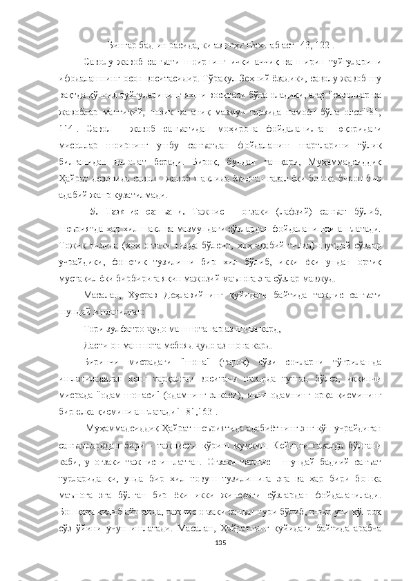 Бингар бад-ин расида, ки аз роҳи Нахшаб аст [43, 122].
Саволу   жавоб   санъати   шоирнинг   ички   аччиқ   ва   ширин   туйғуларини
ифодалашнинг осон воситасидир. Тўрақул Зеҳний ёзадики, саволу жавоб шу
вақтда қўнгил туйғуларининг яхши воситаси бўла оладики, агар "саволлар ва
жавоблар   мантиқий,   нозик   ва   аниқ   мазмун   тарзида   намоён   бўла   олса"[81,
114].   Савол   -   жавоб   санъатидан   моҳирона   фойдаланилган   юқоридаги
мисоллар   шоир нинг   ушбу   санъатдан   фойдаланиш   шартларини   тўлиқ
билганидан   далолат   беради.   Бироқ,   бундан   ташқари,   Муҳаммадсиддиқ
Ҳайрат девонида савол - жавоб шаклида ёзилган ғазал ёки бошқа бирон бир
адабий жанр кузатилмади.
  5.   Тажнис   санъати.   Тажнис   -   оғзаки   (лафзий)   санъат   бўлиб,
шеъриятда ҳар хил шакл ва мазмундаги сўзлардан фойдаланишни англатади.
Тожик   тилида   (хоҳ   оғзаки   тилда   бўлсин,   хоҳ   адабий   тилда)   шундай   сўзлар
учрайдики,   фонетик   тузилиши   бир   хил   бўлиб,   икки   ёки   ундан   ортиқ
мустақил ёки бирбирига яқин мажозий маънога эга сўзлар мавжуд.
Масалан,   Хусрав   Деҳлавийнинг   қуйидаги   байтида   тажнис   санъати
шундай ишлатилган :
Тори зулфатро  ҷ удо машшота гар аз шона кард,
Дасти он машшота мебояд  удо аз шона кард.ҷ
Биринчи   мисрадаги   " шона "   (тароқ)   сўзи   сочларни   тўғрилашда
ишлатиладиган   кенг   тарқалган   воситани   назарда   тутган   бўлса,   иккинчи
мисрада   "одам   шонаси "   (одамнинг   элкаси),   яъни   одамнинг   орқа   қисмининг
бир  елка  қисмини англатади" [81,163].
 Муҳаммадсиддиқ Ҳайрат шеъриятида aдабиётнинг энг кўп учрайдиган
санъатларидан   бири   -   тажнисни   кўриш   мумкин.   Кейинги   ғазалда   бўлгани
каби,   у   оғзаки   тажнис   ишлатган.   Оғзаки   тажнис   -   шундай   бадиий   санъат
турлариданки,   унда   бир   хил   товуш   тузилишига   эга   ва   ҳар   бири   бошқа
маънога   эга   бўлган   бир   ёки   икки   жинсдаги   сўзлардан   фойдаланилади.
Бошқача қилиб айтганда, тажнис оғзаки санъат тури бўлиб, шоир уни кўпроқ
сўз   ўйини   учун   ишлатади.   Масалан,   Ҳайратнинг   қуйидаги   байтида   арабча
135 